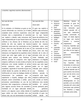 120
y nosotros seguimos nuestras observaciones.
San Juan de Ulúa
(Guía Joel)
En la entrada a la fortaleza un guía se nos
acercó ofreciendo sus servicios ya al haber
aceptado estos servicios esperamos unos
minutos más y emprendimos el recorrido
nos explicó a detalle cada estructura del
lugar empezando por lo que fueron bases de
artillería a las afueras de la fortaleza ya
dentro de ella nos explicó de manera
detallada como esta fue construida en tres
fases, claro una muy distante de la otra al
principio este era un islote habitado por
totonacos a la llegada de los españoles estos
vieron que este lugar podía ser el lugar
indicado para colocar una fortaleza o
defensa pasada la conquista este lugar
empezó a edificarse no solo siendo un fuerte
defensivo sino siendo también el primer
recinto portuario para los galeones
españoles, siguiendo el recorrido el guía nos
señaló desde los puntos de defensa de la
fortificación así como las bodegas donde se
almacenaron los productos que se
exportarían a España, bodegas que años
después serían convertidas a celdas para
prisioneros convirtiéndose en una de las
prisiones más sanguinarias y tortuosas del
país lugares oscuros llenos de suciedad y
humedad sin un lugar adecuado donde
dormir y en algunos casos celdas donde el
agua cubría sus pies haciendo esto una
tortura más una vez terminando el recorrido
San Juan de Ulúa
(Guía Joel)
El guía nos explicó a
detalle cada estructura
del lugar empezando
por lo que fueron
bases de artillería a las
afueras de la fortaleza
ya dentro de ella nos
explicó de manera
detallada como esta
fue construida en tres
fases, claro una muy
distante de la otra al
principio este era un
islote habitado por
totonacos a la llegada
de los españoles estos
vieron que este lugar
podía ser el lugar
indicado para colocar
una fortaleza o
defensa pasada la
conquista este lugar
empezó a edificarse no
solo siendo un fuerte
defensivo sino siendo
también el primer
recinto portuario para
los galeones
españoles, siguiendo el
recorrido el guía nos
señaló desde los
 Historia
 Veracruz
antigua
 Guía
 Totonacas
 galeones
españoles
 exportación
 bodegas
 islote
 fortaleza
 Chucho el
roto
 Leyendas
Veracruz
 Cárcel
 Torturas
 Prisioneros
 Estalactitas
 Prisión
 Coral
Mientras hacían el
recorrido el guía les
expilaba los sucesos
más relevante que
habían pasado ahí y
con qué materiales
estaba construido el
lugar, sin duda alguna
un lugar con mucha
historia y sucesos
importantes de
Veracruz, leyendas que
sin duda perduraran
por años en ese lugar y
que transcienden
generación tras
generación.
Claro como todo lugar
hay leyendas más
relevantes en este caso
es la de la mulata de
córdoba leyenda que el
guía cuenta a los turista
que van de visita a ese
lugar ,un lugar con
mucha energía
i8mpregnadas en sus
paredes y en sus celdas
ubicadas allí ,claro cabe
mencionar que primero
fue fortaleza y luego
utilizada como celda .
 