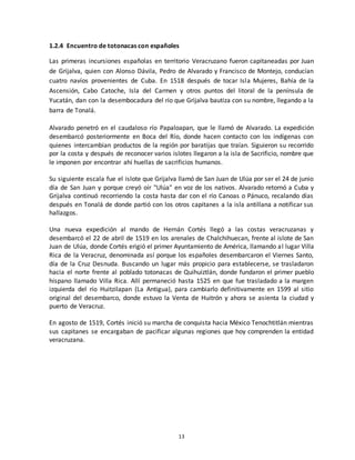 13
1.2.4 Encuentro de totonacas con españoles
Las primeras incursiones españolas en territorio Veracruzano fueron capitaneadas por Juan
de Grijalva, quien con Alonso Dávila, Pedro de Alvarado y Francisco de Montejo, conducían
cuatro navíos provenientes de Cuba. En 1518 después de tocar Isla Mujeres, Bahía de la
Ascensión, Cabo Catoche, Isla del Carmen y otros puntos del litoral de la península de
Yucatán, dan con la desembocadura del río que Grijalva bautiza con su nombre, llegando a la
barra de Tonalá.
Alvarado penetró en el caudaloso río Papaloapan, que le llamó de Alvarado. La expedición
desembarcó posteriormente en Boca del Río, donde hacen contacto con los indígenas con
quienes intercambian productos de la región por baratijas que traían. Siguieron su recorrido
por la costa y después de reconocer varios islotes llegaron a la isla de Sacrificio, nombre que
le imponen por encontrar ahí huellas de sacrificios humanos.
Su siguiente escala fue el islote que Grijalva llamó de San Juan de Ulúa por ser el 24 de junio
día de San Juan y porque creyó oír "Ulúa" en voz de los nativos. Alvarado retornó a Cuba y
Grijalva continuó recorriendo la costa hasta dar con el río Canoas o Pánuco, recalando días
después en Tonalá de donde partió con los otros capitanes a la isla antillana a notificar sus
hallazgos.
Una nueva expedición al mando de Hernán Cortés llegó a las costas veracruzanas y
desembarcó el 22 de abril de 1519 en los arenales de Chalchihuecan, frente al islote de San
Juan de Ulúa, donde Cortés erigió el primer Ayuntamiento de América, llamando al lugar Villa
Rica de la Veracruz, denominada así porque los españoles desembarcaron el Viernes Santo,
día de la Cruz Desnuda. Buscando un lugar más propicio para establecerse, se trasladaron
hacia el norte frente al poblado totonacas de Quihuiztlán, donde fundaron el primer pueblo
hispano llamado Villa Rica. Allí permaneció hasta 1525 en que fue trasladado a la margen
izquierda del río Huitzilapan (La Antigua), para cambiarlo definitivamente en 1599 al sitio
original del desembarco, donde estuvo la Venta de Huitrón y ahora se asienta la ciudad y
puerto de Veracruz.
En agosto de 1519, Cortés inició su marcha de conquista hacia México Tenochtitlán mientras
sus capitanes se encargaban de pacificar algunas regiones que hoy comprenden la entidad
veracruzana.
 