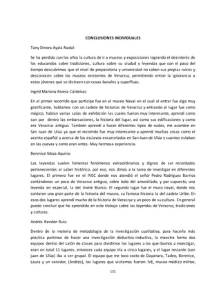 132
CONCLUSIONES INDIVIDUALES
Tany Dinora Ayala Nadal:
Se ha perdido con los años la cultura de ir a museos y exposiciones logrando el desinterés de
los educandos sobre tradiciones, cultura sobre su ciudad y leyendas que con el paso del
tiempo descubrimos que el nivel de preparatoria y universidad no saben sus propias raíces y
desconocen sobre los museos existentes de Veracruz, permitiendo entrar la ignorancia a
estos jóvenes que se distraen con cosas banales y superfluas.
Ingrid Mariana Rivera Cárdenas:
En el primer recorrido que participe fue en el museo Naval en el cual al entrar fue algo muy
gratificante, hablamos con un cadete de historias de Veracruz y entrando al lugar fue como
mágico, habían varias salas de exhibición las cuales fueron muy interesante, aprendí como
son por dentro las embarcaciones, la historia del lugar, así como sus edificaciones y como
era Veracruz antiguo. También aprendí a hacer diferentes tipos de nudos, me asombre en
San Juan de Ulúa ya que el recorrido fue muy interesante y aprendí muchas cosas como el
acento español y acerca de los esclavos encarcelados en San Juan de Ulúa y cuantos estaban
en las cuevas y como eran antes. Muy hermosa experiencia.
Berenice Maza Aquino:
Las leyendas suelen fomentar fenómenos extraordinarios y dignos de ser recordados
pertenecientes al saber histórico, por eso, nos dimos a la tarea de investigar en diferentes
lugares. El primero fue en el IVEC donde nos atendió el señor Pedro Rodríguez Barrios
contándonos un poco de Veracruz antiguo, sobre todo del amurallado, y por supuesto, una
leyenda en especial, la del Jinete Blanco. El segundo lugar fue el muso naval, donde nos
contaron una gran parte de la historia del museo, su famosa historia la del cadete Uribe. En
esos dos lugares aprendí mucho de la historia de Veracruz y un poco de su cultura. En general
puedo concluir que he aprendido en este trabajo sobre las leyendas de Veracruz, tradiciones
y culturas.
Andrés Rendón Ruiz:
Dentro de la materia de metodología de la investigación cualitativa, para hacerla más
practica partimos de hacer una investigación deductiva-inductiva, la maestra forma dos
equipos dentro del salón de clases para dividirnos los lugares a los que íbamos a investigar,
eran en total 11 lugares, entonces cada equipo iría a cinco lugares, y el lugar restante (san
juan de Ulúa) iba a ser grupal. El equipo que me toco costo de Dayanara, Tadeo, Berenice,
Laura y un servidor, (Andrés), los lugares que visitamos fueron: IVE, museo médico militar,
 