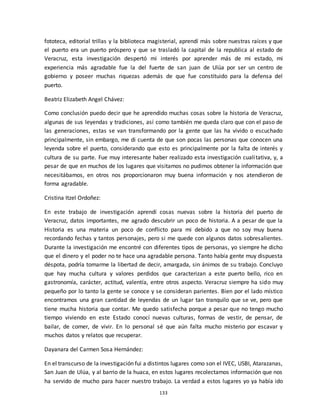 133
fototeca, editorial trillas y la biblioteca magisterial, aprendí más sobre nuestras raíces y que
el puerto era un puerto próspero y que se trasladó la capital de la republica al estado de
Veracruz, esta investigación despertó mi interés por aprender más de mi estado, mi
experiencia más agradable fue la del fuerte de san juan de Ulúa por ser un centro de
gobierno y poseer muchas riquezas además de que fue constituido para la defensa del
puerto.
Beatriz Elizabeth Angel Chávez:
Como conclusión puedo decir que he aprendido muchas cosas sobre la historia de Veracruz,
algunas de sus leyendas y tradiciones, así como también me queda claro que con el paso de
las generaciones, estas se van transformando por la gente que las ha vivido o escuchado
principalmente, sin embargo, me di cuenta de que son pocas las personas que conocen una
leyenda sobre el puerto, considerando que esto es principalmente por la falta de interés y
cultura de su parte. Fue muy interesante haber realizado esta investigación cualitativa, y, a
pesar de que en muchos de los lugares que visitamos no pudimos obtener la información que
necesitábamos, en otros nos proporcionaron muy buena información y nos atendieron de
forma agradable.
Cristina Itzel Ordoñez:
En este trabajo de investigación aprendí cosas nuevas sobre la historia del puerto de
Veracruz, datos importantes, me agrado descubrir un poco de historia. A a pesar de que la
Historia es una materia un poco de conflicto para mi debido a que no soy muy buena
recordando fechas y tantos personajes, pero si me quede con algunos datos sobresalientes.
Durante la investigación me encontré con diferentes tipos de personas, yo siempre he dicho
que el dinero y el poder no te hace una agradable persona. Tanto había gente muy dispuesta
déspota, podría tomarme la libertad de decir, amargada, sin ánimos de su trabajo. Concluyo
que hay mucha cultura y valores perdidos que caracterizan a este puerto bello, rico en
gastronomía, carácter, actitud, valentía, entre otros aspecto. Veracruz siempre ha sido muy
pequeño por lo tanto la gente se conoce y se consideran parientes. Bien por el lado místico
encontramos una gran cantidad de leyendas de un lugar tan tranquilo que se ve, pero que
tiene mucha historia que contar. Me quedo satisfecha porque a pesar que no tengo mucho
tiempo viviendo en este Estado conocí nuevas culturas, formas de vestir, de pensar, de
bailar, de comer, de vivir. En lo personal sé que aún falta mucho misterio por escavar y
muchos datos y relatos que recuperar.
Dayanara del Carmen Sosa Hernández:
En el transcurso de la investigación fui a distintos lugares como son el IVEC, USBI, Atarazanas,
San Juan de Ulúa, y al barrio de la huaca, en estos lugares recolectamos información que nos
ha servido de mucho para hacer nuestro trabajo. La verdad a estos lugares yo ya había ido
 