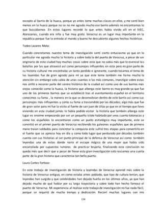 134
excepto al barrio de la huaca, porque yo antes tome muchas clases en ellos, y me sentí bien
menos en la huaca porque no se no me agrado mucho ese barrio además no encontramos lo
que buscábamos .En estos lugares recordé lo que antes había vivido allí en el IVEC,
Atarazanas, cuando era niña y fue muy grato .Veracruz es un lugar muy importante en la
republica porque fue la entrada al mundo y bueno he descubierto algunos hechos históricos.
Tadeo Lazares Mata:
Cuando concretamos nuestro tema de investigación sentí cierto entusiasmo ya que en lo
particular me agrada mucho la historia y sobre todo la del puerto de Veracruz, a pesar de ser
originario de esta ciudad hay muchas cosas sobre esta que no sabía más que lo esencial las
batallas por las que atravesó así como personajes influyentes en esta pero en gran parte de
su historia cultural me encontraba un tanto perdido e ignorante, cuando tocamos el tema de
las leyendas fue de gran agrado para mí ya que este tema también me llama mucho la
atención sin embargo solo sabía de unas cuantas o las más comunes, investigar sobre estas
nos orilló a recorrer parte del centro histórico de la ciudad así como uno de sus barrios más
viejos conocido como la huaca, la historia que alberga este barrio es muy grande ya que fue
uno de los primeros barrios que se estableció tras el asentamiento español en el territorio
conocimos su fama , la manera en la que se desenvolvían dentro de este barrio así como sus
personajes más influyentes y como su fama a trascendido por las décadas; algo más que fue
de gran valor para mí fue la visita al fuerte de san juan de Ulúa ya que en el tiempo que llevo
viviendo en esta ciudad jamás lo había podido visitar la historia que también alberga este
lugar es enorme empezando por ser un pequeño islote habitado por unos cuanto totonacas y
como los españoles lo encontraron como un punto estratégico muy importante, este se
convirtió en el primer puerto de Veracruz recibiendo los galeones españoles que de primera
mano traían soldados para concretar la conquista este sufrió tres etapas para convertirlo en
el fuerte que se aprecia hoy en día y como todo lugar que perdurado por décadas también
cuenta con sus historias al ser punto principal de la defensa de Veracruz así como también
leyendas una de estas donde narra el escape mágico de una mujer que había sido
encarcelada por supuestos rumores de practicar brujería, finalizando esta conclusión no
queda más que decir que a pesar de llevar esta gran investigación solo rascamos una cuarta
parte de la gran historia que caracteriza tan bello puerto.
Laura Cortez Fortozo:
En este trabajo de investigación de historia y leyendas de Veracruz aprendí más sobre la
historia de Veracruz antiguo, en como estaba antes poblado, que tipo de cultura tenían, que
leyendas han surgido y que celebridades han dejado huella en los últimos años, ya que han
dejado mucho de qué hablar por su larga trayectoria y sobre todo han hecho famoso el
puerto de Veracruz. Mi experiencia al realizar este trabajo de investigación no fue nada fácil,
porque se requirió de mucho tiempo y dedicación. Recorrí muchos lugares con mis
 