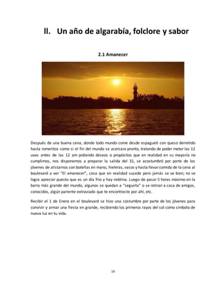 16
ll. Un año de algarabía, folclore y sabor
2.1 Amanecer
Después de una buena cena, donde todo mundo come desde espagueti con queso derretido
hasta romeritos como si el fin del mundo se acercara pronto, tratando de poder meter las 12
uvas antes de las 12 am pidiendo deseos o propósitos que en realidad en su mayoría no
cumplimos, nos disponemos a preparar la salida del 31, se acostumbró por parte de los
jóvenes de alistarnos con botellas en mano, hieleras, vasos y hasta llevar comida de la cena al
boulevard a ver “El amanecer”, cosa que en realidad sucede pero jamás se ve bien; no se
logra apreciar puesto que es un día frio y hay neblina. Luego de pasar 5 horas máximo en la
barra más grande del mundo, algunos se quedan a “seguirla” o se retiran a casa de amigos,
conocidos, algún pariente extraviado que te encontraste por ahí, etc.
Recibir el 1 de Enero en el boulevard se hizo una costumbre por parte de los jóvenes para
convivir y armar una fiesta en grande, recibiendo los primeros rayos del sol como símbolo de
nueva luz en tu vida.
 