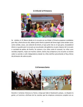 19
2.5 Día de la Primavera
Se celebra el 21 Marzo donde en la escuela ya sea Kínder o Primaria proponen candidatos
para Rey y Reina de ese día, deben juntar dinero o ponerlo de forma legal como vender cosas
como comida, cosas, una votación de dinero, el que junte más es el que gana, recaudado el
dinero se guarda para la escuela ya sea privada o de gobierno, es para mejoras de la escuela
o sociedad de padres de familia. Se coronan a los niños como el carnaval, las niñas usan
vestidos ampones, trajes con muchos colores, bailan, hay comparsas y las escuelas se reúnen
sobre la avenida o calle Independencia donde los niños desfilan presentando al Rey y Reina
de primavera de cada escuela.
2.6 Semana Santa
Durante 2 semanas Veracruz es fiesta y relajo por todo el boulevard y playas, se dispone la
gente y el turismo a disfrutar de los eventos que las empresas cerveceras cumplen con un
 