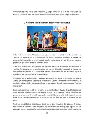 20
cometido hacer una fiesta con conciertos y juegos invitando a la radio y televisora de
Veracruz a llevar el día a día de los acontecimientos y sucesos en las playas veracruzanas.
2.7 Festival internacional Afrocaribeño de Veracruz
El Festival Internacional Afrocaribeño de Veracruz nace con el objetivo de revalorizar la
contribución africana en la conformación de nuestra identidad nacional, al tiempo de
promover la integración de la diversidad racial y sociocultural en los diferentes espacios
geográficos que coexisten en la zona del Caribe.
El Festival Internacional Afrocaribeño de Veracruz nace con el objetivo de revalorizar la
contribución africana en la conformación de nuestra identidad nacional, al tiempo de
promover la integración de la diversidad racial y sociocultural en los diferentes espacios
geográficos que coexisten en la zona del Caribe.
Organizado por el Gobierno del Estado de Veracruz, a través de la Secretaría de Turismo
Cultura y Cinematografía, (Sectur) “el Afrocaribeño”, como se le conoce familiarmente, es
una de las más acertadas formas de celebrar lo que ha sido llamada con justa razón, “nuestra
tercera raíz”.
Desde su lanzamiento en 1994, a la fecha, se ha mantenido en el gusto del público como uno
de los festivales más importantes y esperados gracias a esa “conexión” supra cultural. De ahí
que en esta ocasión, el comité organizador ha decidido tener a la ciudad de Salvador de
Bahía, Brasil como entidad invitada de honor, por los vínculos afectivos y culturales que nos
unen.
Tanto por su calidad de organización como por la gran recepción del público, el Festival
Afrocaribeño de Veracruz se ha convertido en una celebración anual que ha logrado año con
año mayor presencia nacional e internacional gracias a sus tres vertientes: artística, cultural y
 