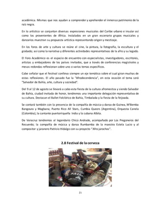 21
académica. Mismas que nos ayudan a comprender y aprehender el inmenso patrimonio de la
raíz negra.
En lo artístico se conjuntan diversas expresiones musicales del Caribe urbano e insular así
como los provenientes de África. Instalados en un gran escenario grupos musicales y
danzarios muestran su propuesta artística representando origen y mestizaje.
En los foros de arte y cultura se reúne el cine, la pintura, la fotografía, la escultura y el
grabado; así como la narrativa y diferentes actividades representativas de la afro y su legado.
El Foro Académico es el espacio de encuentro con especialistas, investigadores, escritores,
artistas y embajadores de los países invitados, que a través de conferencias magistrales y
mesas redondas reflexionan sobre uno o varios temas específicos.
Cabe señalar que el festival conlleva siempre un eje temático sobre el cual giran muchas de
estas reflexiones. El año pasado fue la "Afrodecendencia", en esta ocasión el tema será
"Salvador de Bahía, arte, cultura y sociedad".
Del 9 al 12 de agosto se llevará a cabo esta fiesta de la cultura afromestiza y siendo Salvador
de Bahía, ciudad invitada de honor, tendremos una importante delegación representativa de
su cultura. Destacan el Ballet Folclórico de Bahía, Timbalada y la fiesta de la feijoada.
Se contará también con la presencia de la compañía de música y danza de Guinea, M’Bemba
Bangoura y Magbana; Puerto Rico All Stars, Cumbia Queers (Argentina), Orquesta Canela
(Colombia), la cantante puertorriqueña India y la cubana Albita.
De Veracruz tendremos al legendario Chico Andrade, acompañado por Los Pregoneros del
Recuerdo; la compañía de música y danza Rumbamba de la maestra Estela Lucio y al
compositor y jaranero Patricio Hidalgo con su proyecto “Afro jarochos”.
2.8 Festival de la cerveza
 
