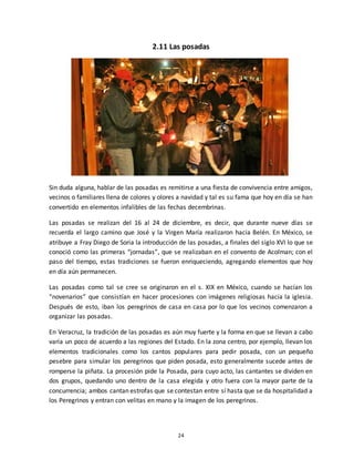24
2.11 Las posadas
Sin duda alguna, hablar de las posadas es remitirse a una fiesta de convivencia entre amigos,
vecinos o familiares llena de colores y olores a navidad y tal es su fama que hoy en día se han
convertido en elementos infalibles de las fechas decembrinas.
Las posadas se realizan del 16 al 24 de diciembre, es decir, que durante nueve días se
recuerda el largo camino que José y la Virgen María realizaron hacia Belén. En México, se
atribuye a Fray Diego de Soria la introducción de las posadas, a finales del siglo XVI lo que se
conoció como las primeras “jornadas”, que se realizaban en el convento de Acolman; con el
paso del tiempo, estas tradiciones se fueron enriqueciendo, agregando elementos que hoy
en día aún permanecen.
Las posadas como tal se cree se originaron en el s. XIX en México, cuando se hacían los
“novenarios” que consistían en hacer procesiones con imágenes religiosas hacia la iglesia.
Después de esto, iban los peregrinos de casa en casa por lo que los vecinos comenzaron a
organizar las posadas.
En Veracruz, la tradición de las posadas es aún muy fuerte y la forma en que se llevan a cabo
varía un poco de acuerdo a las regiones del Estado. En la zona centro, por ejemplo, llevan los
elementos tradicionales como los cantos populares para pedir posada, con un pequeño
pesebre para simular los peregrinos que piden posada, esto generalmente sucede antes de
romperse la piñata. La procesión pide la Posada, para cuyo acto, las cantantes se dividen en
dos grupos, quedando uno dentro de la casa elegida y otro fuera con la mayor parte de la
concurrencia; ambos cantan estrofas que se contestan entre sí hasta que se da hospitalidad a
los Peregrinos y entran con velitas en mano y la imagen de los peregrinos.
 