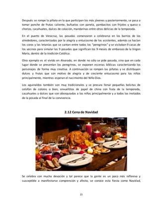 25
Después se rompe la piñata en la que participan los más jóvenes y posteriormente, se pasa a
tomar ponche de frutas caliente, buñuelos con panela, pambacitos con frijoles y queso o
chorizo, cacahuates, dulces de colación, mandarinas entre otras delicias de la temporada.
En el puerto de Veracruz, las posadas comenzaron a celebrarse en los barrios de los
alrededores, caracterizadas por la alegría y entusiasmo de los asistentes, además se hacían
los coros y las letanías que se cantan entre todos los “peregrinos” y se visitaban 9 casas de
los vecinos para simular las 9 posadas que significan los 9 meses de embarazo de la Virgen
María, dentro de la tradición Católica.
Otro ejemplo es el vivido en Alvarado, en donde no sólo se pide posada, sino que en cada
lugar donde se presentan los peregrinos, se exponen escenas bíblicas caracterizando los
personajes de forma muy creativa. A continuación se rompen las piñatas y se distribuyen
dulces y frutas que son motivo de alegría y de creciente entusiasmo para los niños
principalmente, mientras esperan el nacimiento del Niño Dios.
Los aguinaldos también son muy tradicionales y se procura llenar pequeñas bolsitas de
celofán de colores o bien, envueltitos de papel de china con fruta de la temporada,
cacahuates y dulces que son obsequiados a los niños principalmente y a todos los invitados
de la posada al final de la convivencia.
2.12 Cena de Navidad
Se celebra con mucha devoción y tal parece que la gente es un poco más reflexiva y
susceptible a manifestarse comprensión y afecto, se conoce esta fiesta como Navidad,
 