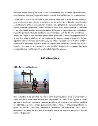 26
Natividad, Noche Buena y Noche de Pascua, la celebran en todo el Estado, algunos bailando,
otros haciendo oración en los templos y otros cenando acompañados de sus seres queridos.
Existen fiestas que se circunscriben a unos cuantos municipios o a uno solo en particular,
pero precisamente por ello son importantes, por ser únicas en el Estado, con este rubro
podemos enumerar las xiqueñadas, muy parecidas a las pamplonadas europeas, en Xico, que
forman parte por supuesto de su fiesta patronal a Santa María Magdalena que se celebra el
22 de julio. Donde sueltan toros por las calles, de los que se hacen perseguir, evitando ser
investidos por las bestias. La Candelaria ya mencionada, y el día del niño perdido que se
celebra en Tuxpan el 7 de diciembre y consiste en que al caer la noche se apagan las luces y
se prenden velas o veladoras en los quicios de las puertas, dando la impresión de una
repentina noche iluminada por luciérnagas, los niños se pasean con un farol de cartón y
papel celofán de colores en el que depositan una veladora encendida, y van de casa en casa
tocando y preguntando: ¿no han visto al niño perdido? A quienes les responden: No, no lo
hemos visto, está en el templo. De igual modo lo hacen los varones.
2.13 Vida cotidiana
2.13.1 Correr en el boulevard
Una costumbre de los jarochos no solo es salir, divertirse, tomar, si no estar también en
forma y algo que hacen todos desde el más pequeño de casa hasta el más grande es correr
por todo el boulevard, dejándose convencer por el mar, el fresco y su tranquilidad, también
hay aparatos para hacer ejercicio que complementan su rutina. Te encuentras gente con su
perro, en bicicleta, diputados, extranjeros, deportistas de básquetbol, futbol, hasta
boxeadores. Así, es un día de la vida de un jarocho, que desde amanecer y anochecer tiene el
mar a su disposición.
 