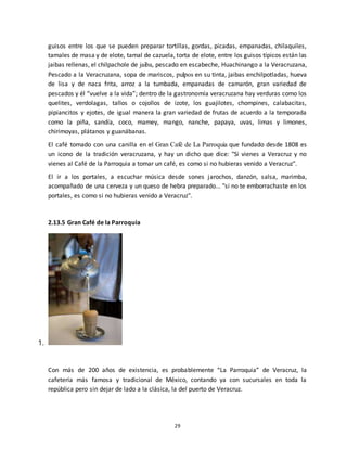29
guisos entre los que se pueden preparar tortillas, gordas, picadas, empanadas, chilaquiles,
tamales de masa y de elote, tamal de cazuela, torta de elote, entre los guisos típicos están las
jaibas rellenas, el chilpachole de jaiba, pescado en escabeche, Huachinango a la Veracruzana,
Pescado a la Veracruzana, sopa de mariscos, pulpos en su tinta, jaibas enchilpotladas, hueva
de lisa y de naca frita, arroz a la tumbada, empanadas de camarón, gran variedad de
pescados y él “vuelve a la vida”; dentro de la gastronomía veracruzana hay verduras como los
quelites, verdolagas, tallos o cojollos de izote, los guajilotes, chompines, calabacitas,
pipiancitos y ejotes, de igual manera la gran variedad de frutas de acuerdo a la temporada
como la piña, sandía, coco, mamey, mango, nanche, papaya, uvas, limas y limones,
chirimoyas, plátanos y guanábanas.
El café tomado con una canilla en el Gran Café de La Parroquia que fundado desde 1808 es
un icono de la tradición veracruzana, y hay un dicho que dice: "Si vienes a Veracruz y no
vienes al Café de la Parroquia a tomar un café, es como si no hubieras venido a Veracruz".
El ir a los portales, a escuchar música desde sones jarochos, danzón, salsa, marimba,
acompañado de una cerveza y un queso de hebra preparado... "si no te emborrachaste en los
portales, es como si no hubieras venido a Veracruz".
2.13.5 Gran Café de la Parroquia
1.
Con más de 200 años de existencia, es probablemente “La Parroquia” de Veracruz, la
cafetería más famosa y tradicional de México, contando ya con sucursales en toda la
república pero sin dejar de lado a la clásica, la del puerto de Veracruz.
 