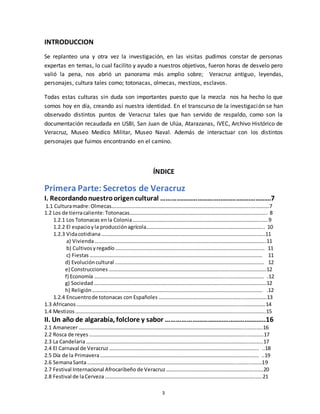 3
INTRODUCCION
Se replanteo una y otra vez la investigación, en las visitas pudimos constar de personas
expertas en temas, lo cual facilito y ayudo a nuestros objetivos, fueron horas de desvelo pero
valió la pena, nos abrió un panorama más amplio sobre; Veracruz antiguo, leyendas,
personajes, cultura tales como; totonacas, olmecas, mestizos, esclavos.
Todas estas culturas sin duda son importantes puesto que la mezcla nos ha hecho lo que
somos hoy en día, creando así nuestra identidad. En el transcurso de la investigación se han
observado distintos puntos de Veracruz tales que han servido de respaldo, como son la
documentación recaudada en USBI, San Juan de Ulúa, Atarazanas, IVEC, Archivo Histórico de
Veracruz, Museo Medico Militar, Museo Naval. Además de interactuar con los distintos
personajes que fuimos encontrando en el camino.
ÍNDICE
Primera Parte: Secretos de Veracruz
I. Recordandonuestroorigencultural …………………………….……………..…………7
1.1 Culturamadre:Olmecas…………………………………………………………………………………………….….……….7
1.2 Los de tierracaliente:Totonacas………………………………………………………………………………….……….. 8
1.2.1 Los Totonacas enla Colonia……………………………………………………………………………………..…..9
1.2.2 El espacioyla producciónagrícola……………………………………………………………………………... 10
1.2.3 Vidacotidiana……………………………………………………………………………………………………………..11
a) Vivienda…………………………………………………………………………………………………………………..11
b) Cultivosyregadío …………………………………………………………………………………………………… 11
c) Fiestas …………………………………………………………………………………………………………………… 11
d) Evolucióncultural …………………………………………………………………………………………………… 12
e) Construcciones ………………………………………………………………………….…….……………………….12
f) Economía ………………………………………………………………………………………..….…………………… .12
g) Sociedad ……………………………………………………………………………………..……….…………………..12
h) Religión …………………………………………………………………………………………………………………. .12
1.2.4 Encuentrode totonacas con Españoles ………………………………………………………..……………..13
1.3 Africanos ……………………………………………………………………………………………………………..……………….14
1.4 Mestizos …………………………………………………………………………………………………………….….……………..15
II. Un año de algarabía, folclore y sabor ………………………………………………...16
2.1 Amanecer………………………………………………………………………………………………………………..…….…..16
2.2 Rosca de reyes ………………………………………………………………………………………………………….…………17
2.3 La Candelaria…………………………………………………………………………………………………………….………..17
2.4 El Carnaval de Veracruz …………………………………………………………………………………………….…….. ..18
2.5 Día de la Primavera…………………………………………………………………………………………………….…… ..19
2.6 SemanaSanta…………………………………………………………………………………………………………….………19
2.7 Festival Internacional Afrocaribeño de Veracruz………………………………………………………….…….20
2.8 Festival de laCerveza…………………………………………………………………………………………………….…..21
 
