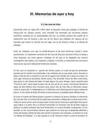 31
lll. Memorias de ayer y hoy
3.1 San Juan de Ulúa
Construido entre los siglos XVI y XVIII sobre un pequeño islote para proteger al Puerto de
Veracruz de los ataques piratas, este inmueble fue levantado con resistentes piedras
coralíferas extraídas de las profundidades del mar. Su nombre proviene del capitán de la
exploración Juan de Grijalva y por uno de los dioses que alababan ahí. Algunas de las
leyendas que llaman la atención de ese lugar son la de Chucho el Roto y La Mulata de
Córdoba.
Entre los múltiples usos que ha tenido destacan el de local comercial, cuartel y hasta
penitenciaría. La imponente estructura de San Juan de Ulúa aún conserva el foso, la rampa y
cinco baluartes, así como algunos calabozos en los que se ha adaptado una muestra
museográfica que explica, con maquetas y dibujos, la historia y el desarrollo de este básico
veracruzano que está rodeado de fantásticas leyendas.
En San Juan se encuentra el puente del último suspiro, en razón de que los prisioneros
pasaban por el cuándo eran conducidos a los calabozos de los que jamás salían. Durante su
época como prisión se convirtió en uno de los lugares más temidos de su época en el país. En
este lugar estuvieron prisioneros Benito Juárez, Fray Servando Teresa de Mier, entre otros,
pero quizá el más famoso de todos sin duda alguna fue Jesús Arriaga, mejor conocido como
“Chucho el roto”, quien logró escapar más de una vez de sus muros, muy famoso durante la
época de Don Porfirio Díaz. Funcionó como cárcel más de 150 años en diferentes etapas
como la Inquisición, la Independencia y el Porfiriato; este último generó el mayor número de
presos. En las celdas de 8 por 20 metros y techo cóncavo, se alojaban hasta 200 personas.
Al cruzar el Puente del Último Suspiro o puente sin retorno, los presos entraban al infierno de
San Juan de Ulúa. En el techo de las celdas hay estalactitas y debajo de la prisión está el mar.
Todos los muros tienen coral y el agua sube a través de los muros por capilaridad. Para que el
agua llegue a la parte alta y se formen estalactitas se necesitan más de 50 años, luego se
produce un goteo constante que hace formaciones en el piso llamadas estalagmitas. En las
paredes se ven escurrimientos blancos que contienen el coral que va quedando adherido a
través del tiempo. Dentro de todo esto existen 2 leyendas muy conocidas, La primera es la de
"La Mulata de Córdoba”, y la 2da leyenda es la de "Chucho el Roto" o como lo llamaban "El
 