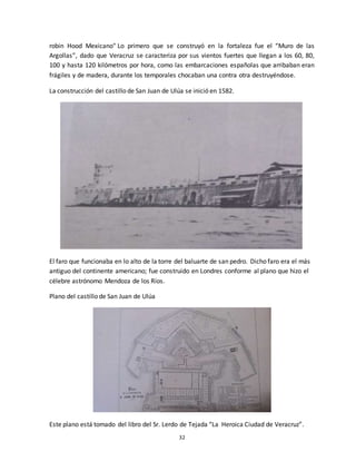 32
robin Hood Mexicano" Lo primero que se construyó en la fortaleza fue el “Muro de las
Argollas”, dado que Veracruz se caracteriza por sus vientos fuertes que llegan a los 60, 80,
100 y hasta 120 kilómetros por hora, como las embarcaciones españolas que arribaban eran
frágiles y de madera, durante los temporales chocaban una contra otra destruyéndose.
La construcción del castillo de San Juan de Ulúa se inició en 1582.
El faro que funcionaba en lo alto de la torre del baluarte de san pedro. Dicho faro era el más
antiguo del continente americano; fue construido en Londres conforme al plano que hizo el
célebre astrónomo Mendoza de los Ríos.
Plano del castillo de San Juan de Ulúa
Este plano está tomado del libro del Sr. Lerdo de Tejada “La Heroica Ciudad de Veracruz”.
 