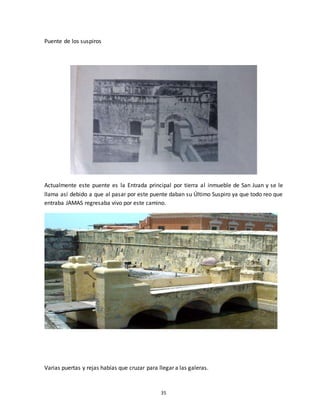 35
Puente de los suspiros
Actualmente este puente es la Entrada principal por tierra al inmueble de San Juan y se le
llama así debido a que al pasar por este puente daban su Último Suspiro ya que todo reo que
entraba JAMAS regresaba vivo por este camino.
Varias puertas y rejas habías que cruzar para llegar a las galeras.
 