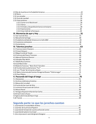 4
2.9 Día de muertosenla Ciudadde Veracruz..………………………………………………………………………………22
2.10 Rama ……………………………………………………….……………………………………………………………………………23
2.11 Las posadas ………………………………………………………………………………………………………………………….24
2.12 Cena de navidad …………………………………………………………………………………………………………………..25
2.13 Vidacotidiana………………………………………………………………………………………………………………………26
2.13.1 Correr enel Boulevard ……………………………………………………………………………………………….26
2.13.2 Danza …………………………………………………………………………………………………………………………27
2.13.3 Entrada y despedidade barcosextranjeros ……………………………………………………………….28
2.13.4 Gastronomía ……………………………………………………………………………………………………………..28
2.13.5 Gran Café de laParroquia ………………………………………………………………………………………….29
III. Memorias de ayer y hoy ………………………………………………..………………..…31
3.1 San Juande Ulúa ………………………………………………………………………………………………………………….31
3.2 Baluarte de Santiago …………………………………………………………………………………………………………...40
3.3 Ciudadamuralladade Veracruzenel año1854 …………………………………………………………………...43
3.4 Invasiones extranjeras ………………………………………………………………………………………………………...58
3.5 Cementerios ………………………………………………………………………………………………………………………..59
IV. Talentos jarochos ……………………………………………………………..……………….63
4.1 FranciscoJavierClavijero ………………………………………………………………………………………………….…63
4.2 CiriacoVázquez ……………………………………………………………………………………………………………….…..64
4.3 Miguel Lerdode Tejada…………………………………………………………………………………………………….…64
4.4 Franciscodel Pasoy Troncoso ……………………………………………………………………………………………..66
4.5 Manuel GutiérrezZamora …………………………………………………………………………………………………...67
4.6 SalvadorDíaz Mirón ………………………………………………………………………………………………………….…68
4.7 AdolfoRuizCortines ………………………………………………………………………………………………………….…69
4.8 José Mancisidor…………………………………………………………………………………………………………………..69
4.9 RobertoFrancisco “Beto Ávila”González ……………………………………………………………………………70
4.10 YuridiaValenzuelaCanseco“Yuri” …………………………………………………………………………………….71
4.11 Luis “Pirata”de laFuente yHoyos ……………………………………………………………………………….……72
4.12 María Antonietadel CarmenPeregrinoÁlvarez “Toñalanegra” ………………………………….…..73
4.13 Paco Píldora…………………………………………………………………………………………………………….……….74
V. Paseando del tingoal tango ……………………………………………….…………..…76
5.1 Atarazanas …………………………………………………………………………………………………………………….……76
5.2 Archivoybibliotecahistórica …………………………………………………………………………………………..….78
5.3 Museode laciudad …………………………………………………………………………………………………………....79
5.4 Fuerte de SanJuan de Ulúa ………………………………………………………………………………………………...81
5.5 InstitutoVeracruzanode Cultura…………………………………………………………………………………………83
5.6 MuseoNaval ……………………………………………………………………………………………………………………….84
5.7 AntiguoHospital militarde SanCarlos …………………………………………………………………………………85
5.8 El barriode la Huaca ……………………………………………………………………………………………………………86
5.9 Iglesiadel Cristodel BuenViaje …………………………………………………………………………………………..88
5.10 Tranvía ………………………………………………………………………………………………………………………………89
Segunda parte: Lo que los jarochos cuentan
1. Leyendade la mulataMaría Andrea……………………………………………………………………………………..91
2. Leyenda de la princesaPapatzin ………………………………………………………………………………………….91
3. Leyendadel templode nuestraseñorade Loreto …………………………………………………………………92
4. Leyendadel palaciomunicipal ………………………………………………………………………………………………92
5. Una viejacasaen avenidaIgnacioZaragoza …………………………………………………………………………93
 