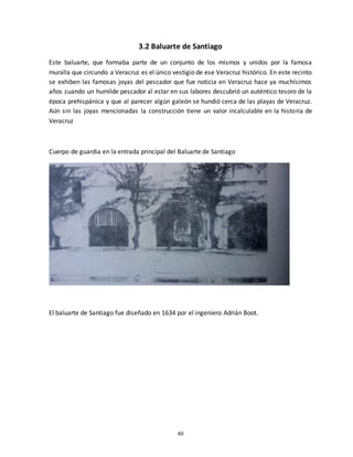40
3.2 Baluarte de Santiago
Este baluarte, que formaba parte de un conjunto de los mismos y unidos por la famosa
muralla que circundo a Veracruz es el único vestigio de ese Veracruz histórico. En este recinto
se exhiben las famosas joyas del pescador que fue noticia en Veracruz hace ya muchísimos
años cuando un humilde pescador al estar en sus labores descubrió un auténtico tesoro de la
época prehispánica y que al parecer algún galeón se hundió cerca de las playas de Veracruz.
Aún sin las joyas mencionadas la construcción tiene un valor incalculable en la historia de
Veracruz
Cuerpo de guardia en la entrada principal del Baluarte de Santiago
El baluarte de Santiago fue diseñado en 1634 por el ingeniero Adrián Boot.
 
