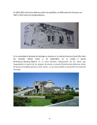 41
En 1823-1825 sirvió como defensa contra los españoles, en 1838 contra los franceses, en
1847 y 1914 contra los estadounidenses.
En la actualidad el Baluarte de Santiago se localiza en la calle de Francisco Canal S/N, entre
las avenidas Gómez Farías y 16 septiembre, en la ciudad y puerto
de Veracruz, Veracruz, México. Es el único baluarte sobreviviente de los nueve que
resguardaron al puerto de los ataques de piratas y corsario.6Construcción defensiva militar
de acceso restringido, gruesos y altos muros, es un museo donde se encuentran las Joyas del
Pescador.
 