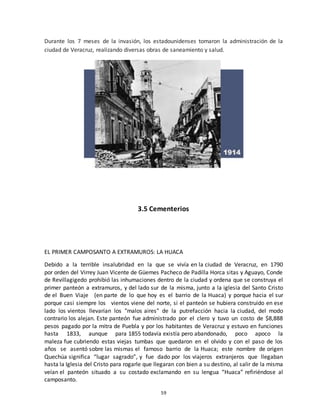 59
Durante los 7 meses de la invasión, los estadounidenses tomaron la administración de la
ciudad de Veracruz, realizando diversas obras de saneamiento y salud.
3.5 Cementerios
EL PRIMER CAMPOSANTO A EXTRAMUROS: LA HUACA
Debido a la terrible insalubridad en la que se vivía en la ciudad de Veracruz, en 1790
por orden del Virrey Juan Vicente de Güemes Pacheco de Padilla Horca sitas y Aguayo, Conde
de Revillagigedo prohibió las inhumaciones dentro de la ciudad y ordena que se construya el
primer panteón a extramuros, y del lado sur de la misma, junto a la iglesia del Santo Cristo
de el Buen Viaje (en parte de lo que hoy es el barrio de la Huaca) y porque hacia el sur
porque casi siempre los vientos viene del norte, si el panteón se hubiera construido en ese
lado los vientos llevarían los "malos aires" de la putrefacción hacia la ciudad, del modo
contrario los alejan. Este panteón fue administrado por el clero y tuvo un costo de $8,888
pesos pagado por la mitra de Puebla y por los habitantes de Veracruz y estuvo en funciones
hasta 1833, aunque para 1855 todavía existía pero abandonado, poco apoco la
maleza fue cubriendo estas viejas tumbas que quedaron en el olvido y con el paso de los
años se asentó sobre las mismas el famoso barrio de la Huaca; este nombre de origen
Quechúa significa “lugar sagrado”, y fue dado por los viajeros extranjeros que llegaban
hasta la Iglesia del Cristo para rogarle que llegaran con bien a su destino, al salir de la misma
veían el panteón situado a su costado exclamando en su lengua “Huaca” refiriéndose al
camposanto.
 
