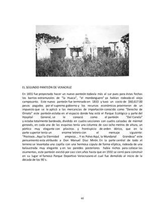 60
EL SEGUNDO PANTEÓN DE VERACRUZ
En 1831 fue proyectado hacer un nuevo panteón todavía más al sur pues para éstas fechas
los barrios extramurales de “la Huaca”, “el mondonguero” ya habían rodeado el viejo
camposanto. Este nuevo panteón fue terminado en 1833 y tuvo un costo de $60,617.00
pesos pagados por el supremo gobierno y los recursos económicos provinieron de un
impuesto que se le aplicó a las mercancías de importación conocido como "Derecho de
Ornato" este panteón estaba en el espacio donde hoy está el Parque Ecológico y parte del
Hospital General, se le conoció como el panteón "Del Canelo"
y estaba totalmente bardeado, dividido en cuatro secciones con cuatro calzadas de mármol
genovés, en cada una de las esquinas tenía una columna de casi ocho metros de altura, un
pórtico muy elegante con pilastras y frontispicio de orden dórico, que en la
parte superior tenía un enorme letrero con el mensaje siguiente:
“Postraos…Aquí la Eternidad empieza…. Y es Polvo Aquí, la Mundanal Grandeza” este
pensamiento esta atribuido a Don Manuel Díaz Mirón. En la parte central de todo el
terreno se levantaba una capilla con una hermosa cúpula de forma elíptica, rodeada de una
balaustrada muy elegante y en las paredes posteriores había nichos para colocar las
osamentas, este panteón existió por casi cien años hasta que en 1932 se cerró para construir
en su lugar el famoso Parque Deportivo Veracruzano el cual fue demolido al inicio de la
década de los 90´s.
 