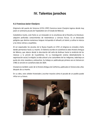 63
IV. Talentos jarochos
4.1 Francisco Javier Clavijero
Originario del puerto de Veracruz (1731-1787) Francisco Javier Clavijero ingresa desde muy
joven al seminario jesuita de Tepotzotlán (en el Estado de México).
Catedrático ilustre, este fraile es un innovador en la enseñanza de la filosofía y la literatura:
adquiere profundos conocimientos de matemáticas y ciencias físicas. Es un destacado
políglota que domina numerosas lenguas incluyendo el náhuatl y el otomí; y cultiva la música
y las letras latinas y españolas.
Al ser expulsados los jesuitas de la Nueva España en 1747, el religioso es enviado a Italia
donde permanece hasta su muerte. En Bolonia escribe en castellano la obra Historia Antigua
de México, que abarca desde la descripción del valle de Anáhuac hasta la rendición de los
mexicas y la prisión de Cuauhtémoc. En su investigación analiza detalladamente la
organización social, la religión, la vida cultural y las costumbres de los indígenas, todo bajo un
punto de vista novedoso y exhaustivo. Su trabajo es publicado por primera vez en italiano en
1780; la versión en castellano data de 1824.
Clavijero es también autor de la Historia Antigua de California, publicada en Venecia dos años
después de su muerte.
En su obra, este célebre historiador y escritor muestra cómo el pasado de un pueblo puede
influir en su futuro.
 