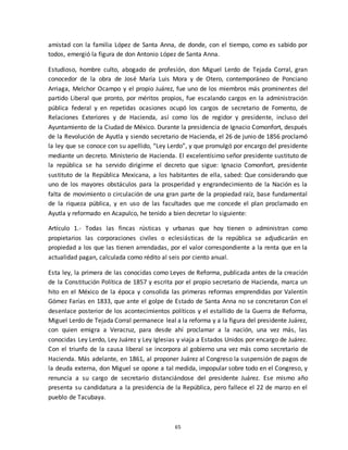 65
amistad con la familia López de Santa Anna, de donde, con el tiempo, como es sabido por
todos, emergió la figura de don Antonio López de Santa Anna.
Estudioso, hombre culto, abogado de profesión, don Miguel Lerdo de Tejada Corral, gran
conocedor de la obra de José María Luis Mora y de Otero, contemporáneo de Ponciano
Arriaga, Melchor Ocampo y el propio Juárez, fue uno de los miembros más prominentes del
partido Liberal que pronto, por méritos propios, fue escalando cargos en la administración
pública federal y en repetidas ocasiones ocupó los cargos de secretario de Fomento, de
Relaciones Exteriores y de Hacienda, así como los de regidor y presidente, incluso del
Ayuntamiento de la Ciudad de México. Durante la presidencia de Ignacio Comonfort, después
de la Revolución de Ayutla y siendo secretario de Hacienda, el 26 de junio de 1856 proclamó
la ley que se conoce con su apellido, “Ley Lerdo”, y que promulgó por encargo del presidente
mediante un decreto. Ministerio de Hacienda. El excelentísimo señor presidente sustituto de
la república se ha servido dirigirme el decreto que sigue: Ignacio Comonfort, presidente
sustituto de la República Mexicana, a los habitantes de ella, sabed: Que considerando que
uno de los mayores obstáculos para la prosperidad y engrandecimiento de la Nación es la
falta de movimiento o circulación de una gran parte de la propiedad raíz, base fundamental
de la riqueza pública, y en uso de las facultades que me concede el plan proclamado en
Ayutla y reformado en Acapulco, he tenido a bien decretar lo siguiente:
Artículo 1.- Todas las fincas rústicas y urbanas que hoy tienen o administran como
propietarios las corporaciones civiles o eclesiásticas de la república se adjudicarán en
propiedad a los que las tienen arrendadas, por el valor correspondiente a la renta que en la
actualidad pagan, calculada como rédito al seis por ciento anual.
Esta ley, la primera de las conocidas como Leyes de Reforma, publicada antes de la creación
de la Constitución Política de 1857 y escrita por el propio secretario de Hacienda, marca un
hito en el México de la época y consolida las primeras reformas emprendidas por Valentín
Gómez Farías en 1833, que ante el golpe de Estado de Santa Anna no se concretaron Con el
desenlace posterior de los acontecimientos políticos y el estallido de la Guerra de Reforma,
Miguel Lerdo de Tejada Corral permanece leal a la reforma y a la figura del presidente Juárez,
con quien emigra a Veracruz, para desde ahí proclamar a la nación, una vez más, las
conocidas Ley Lerdo, Ley Juárez y Ley Iglesias y viaja a Estados Unidos por encargo de Juárez.
Con el triunfo de la causa liberal se incorpora al gobierno una vez más como secretario de
Hacienda. Más adelante, en 1861, al proponer Juárez al Congreso la suspensión de pagos de
la deuda externa, don Miguel se opone a tal medida, impopular sobre todo en el Congreso, y
renuncia a su cargo de secretario distanciándose del presidente Juárez. Ese mismo año
presenta su candidatura a la presidencia de la República, pero fallece el 22 de marzo en el
pueblo de Tacubaya.
 