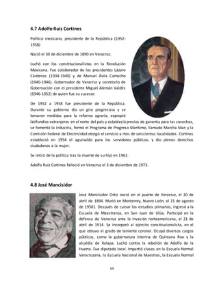 69
4.7 Adolfo Ruiz Cortines
Político mexicano, presidente de la República (1952-
1958)
Nació el 30 de diciembre de 1890 en Veracruz.
Luchó con los constitucionalistas en la Revolución
Mexicana. Fue colaborador de los presidentes Lázaro
Cárdenas (1934-1940) y de Manuel Ávila Camacho
(1940-1946). Gobernador de Veracruz y secretario de
Gobernación con el presidente Miguel Alemán Valdés
(1946-1952) de quien fue su sucesor.
De 1952 a 1958 fue presidente de la República.
Durante su gobierno dio un giro progresista y se
tomaron medidas para la reforma agraria, expropió
latifundios extranjeros en el norte del país y estableció precios de garantía para las cosechas,
se fomentó la industria, formó el Programa de Progreso Marítimo, llamado Marcha Mar; y la
Comisión Federal de Electricidad otorgó el servicio a más de seiscientas localidades. Cortines
estableció en 1954 el aguinaldo para los servidores públicos; y dio plenos derechos
ciudadanos a la mujer.
Se retiró de la política tras la muerte de su hijo en 1962.
Adolfo Ruiz Cortines falleció en Veracruz el 3 de diciembre de 1973.
4.8 José Mancisidor
José Mancisidor Ortiz nació en el puerto de Veracruz, el 20 de
abril de 1894. Murió en Monterrey, Nuevo León, el 21 de agosto
de 19561. Después de cursar los estudios primarios, ingresó a la
Escuela de Maestranza, en San Juan de Ulúa. Participó en la
defensa de Veracruz ante la invasión norteamericana, el 21 de
abril de 1914. Se incorporó al ejército constitucionalista, en el
que obtuvo el grado de teniente coronel. Ocupó diversos cargos
públicos, como la gubernatura interina de Quintana Roo y la
alcaldía de Xalapa. Luchó contra la rebelión de Adolfo de la
Huerta. Fue diputado local. Impartió clases en la Escuela Normal
Veracruzana, la Escuela Nacional de Maestros, la Escuela Normal
 