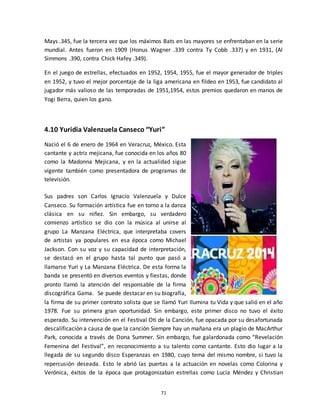 71
Mays .345, fue la tercera vez que los máximos Bats en las mayores se enfrentaban en la serie
mundial. Antes fueron en 1909 (Honus Wagner .339 contra Ty Cobb .337) y en 1931, (Al
Simmons .390, contra Chick Hafey .349).
En el juego de estrellas, efectuados en 1952, 1954, 1955, fue el mayor generador de triples
en 1952, y tuvo el mejor porcentaje de la liga americana en fildeo en 1953, fue candidato al
jugador más valioso de las temporadas de 1951,1954, estos premios quedaron en manos de
Yogi Berra, quien los gano.
4.10 Yuridia Valenzuela Canseco “Yuri”
Nació el 6 de enero de 1964 en Veracruz, México. Esta
cantante y actriz mejicana, fue conocida en los años 80
como la Madonna Mejicana, y en la actualidad sigue
vigente también como presentadora de programas de
televisión.
Sus padres son Carlos Ignacio Valenzuela y Dulce
Canseco. Su formación artística fue en torno a la danza
clásica en su niñez. Sin embargo, su verdadero
comienzo artístico se dio con la música al unirse al
grupo La Manzana Eléctrica, que interpretaba covers
de artistas ya populares en esa época como Michael
Jackson. Con su voz y su capacidad de interpretación,
se destacó en el grupo hasta tal punto que pasó a
llamarse Yuri y La Manzana Eléctrica. De esta forma la
banda se presentó en diversos eventos y fiestas, donde
pronto llamó la atención del responsable de la firma
discográfica Gama. Se puede destacar en su biografía,
la firma de su primer contrato solista que se llamó Yuri Ilumina tu Vida y que salió en el año
1978. Fue su primera gran oportunidad. Sin embargo, este primer disco no tuvo el éxito
esperado. Su intervención en el Festival Oti de la Canción, fue opacada por su desafortunada
descalificación a causa de que la canción Siempre hay un mañana era un plagio de MacArthur
Park, conocida a través de Dona Summer. Sin embargo, fue galardonada como “Revelación
Femenina del Festival”, en reconocimiento a su talento como cantante. Esto dio lugar a la
llegada de su segundo disco Esperanzas en 1980, cuyo tema del mismo nombre, si tuvo la
repercusión deseada. Esto le abrió las puertas a la actuación en novelas como Colorina y
Verónica, éxitos de la época que protagonizaban estrellas como Lucía Méndez y Christian
 