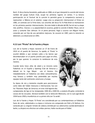 72
Bach. El disco Karma Kamaleón, publicado en 1984, en el que interpretó la canción del mismo
nombre del grupo Culture Club, ocupó los primeros lugares en ventas. Y su tercera
participación en el Festival de la canción le permitió ganar la competencia nacional y
representar a México en el exterior. Luego vino su proyección internacional al firmar en
1985, un contrato con la firma Sony. Los sencillos del disco Yo Te Pido Amor se mantuvieron
en los primeros puestos internacionales. De este modo la década del 80, fue tal vez su etapa
más prolífica. Gracias a su popularidad en ascenso, grabó la canción A Better Place, con el
actor y cantante Don Johnson. En el plano personal, llegó a casarse con Miguel Iriarte,
conocido por ser hijo de una periodista mejicana. Se casaron en 1987, pero la relación se
deterioró y se divorciaron en 1991.
4.11 Luis “Pirata” de la Fuente y Hoyos
Luis de la Fuente y Hoyos nacieron un 17 de Enero de
1914 en el puerto de Veracruz. Su apodo, el ‘Pirata’ lo
asumió debido a que siempre subía a los barcos que
desembarcaban en el puerto jarocho para jugar en ellos,
por lo que quienes lo conocían lo nombraron de esta
manera.
Cuando tenía trece años de edad y se iniciaría como
futbolista en el España y Sporting Club de Veracruz y
debutó en la Liga Mayor con el Aurrera. Era
indudablemente un futbolista con dotes extraordinarios,
muy famoso y también muy pretendido por muchos
equipos tanto del continente americano y Europa.
Su época de oro y momento cúspide para posicionarse
como ídolo del futbol mexicano e internacional, fue con
los Tiburones Rojos de Veracruz; en este club lograría dos
campeonatos de liga en las temporadas 1945-46 y 1949-50, y anotaría 83 goles vistiendo la
casaca de los escualos. Destacó también con la Selección Mexicana, con la cual jugó desde
1934 hasta 1950 y mundialista en su primer año con ‘la verde’.
Luis de la Fuente y Hoyos ‘El Pirata’ era considerado por sus contemporáneos un futbolista
fuera de serie, adelantado a su época e inclusive era comparado con Pelé y Di Stefano. Era
conocido por su singular remate de cabeza y temido por sus adversarios cuando dominaba el
balón, su disparo era efectivo con ambas piernas; había nacido para el futbol.
 