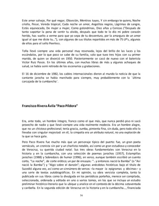 74
Este amor salvaje, Por qué negar, Obsesión, Mentiras tuyas, Y sin embargo te quiero, Noche
criolla, Pesar, Vereda tropical, Cada noche un amor, Angelitos negros, Lágrimas de sangre,
Estás equivocado, De mujer a mujer, Como golondrinas, Diez años y Cenizas ("Después de
tanto soportar la pena de sentir tu olvido, después que todo te lo dio mi pobre corazón
herido, has vuelto a verme para que yo sepa de tu desventura, por la amargura de un amor
igual al que me diste tu…"), son algunos de sus títulos repartidos en más de 75 LP’s, algunos
de ellos para el sello Peerless.
Toña llevó siempre una vida personal muy reservada, lejos del brillo de las luces y los
escándalos, por lo que poco se sabe de su familia, solo que tuvo tres hijos con su primer
marido, de quien se divorció en 1950. Posteriormente se casó de nuevo con el baterista
Victor Ruiz Pasos. En los últimos años, con muchas libras de más y algunos achaques de
salud, se había semi retirado de los escenarios y grabaciones.
El 16 de diciembre de 1982, los cables internacionales dieron al mundo la noticia de que la
cantante jarocha se había marchado para siempre, muy probablemente con la ¨última
carcajada de la cumbancha¨.
FranciscoRiveraÁvila“PacoPíldora”
Era, ante todo, un hombre íntegro, franco como el que más, que nunca perdió piso ni sacó
provecho de nadie y que llevó siempre una vida realmente modesta. Era un hombre alegre,
que no un chistoso profesional; tenía gracia, zumba, pimienta fina, sin duda, pero todo ello lo
llevaba con singular majestad: en él, la simpatía era un atributo natural, no una explosión de
la que se hace gala.
Pero Paco Rivera fue mucho más que un personaje típico del puerto: fue, un gran poeta
vernáculo, un cronista sin par y un charlista notable, así como un gran estudioso y conocedor
de Veracruz, su querida ciudad natal. Sus tres obras fundamentales son Veracruz en la
historia y en la cumbancha, con una selección de poemas jarochos (1957), Estampillas
jarochas (1988) y Sobredosis de humor (1996), en verso, aunque también escribió un cuento
corto, “La noche”, de corte erótico; un par de ensayos: “…y entonces nació la Bamba” (o “Así
nació la Bamba”) y “Algo sobre el danzón”; algunas anécdotas históricas bajo el título de
Sucedió alguna vez, así como un sinnúmero de versos –la mayor ía epigramas y décimas– y
una serie de textos autobiográficos. En mi opinión, su obra versista completa, tanto la
publicada en sus libros como la divulgada en los periódicos porteños, merece ser compilada,
seleccionada, ordenada y editada en uno o varios tomos, en los que se incluya un estudio
preliminar histórico-literario que la ubique y analice en el contexto de la décima sotaventada
y caribeña. En la segunda edición de Veracruz en la historia y en la cumbancha…, financiada
 