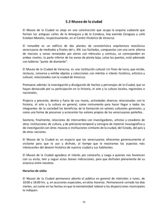 79
5.3 Museo de la ciudad
El Museo de la Ciudad se aloja en una construcción que ocupa la esquina sudoeste que
forman las antiguas calles de la Amargura y de la Condesa, hoy avenida Zaragoza y calle
Esteban Morales, respectivamente, en el Centro Histórico de Veracruz.
El inmueble es un edificio de dos plantas de característica arquitectura neoclásica
veracruzana de mediados y finales del s. XIX. Las fachadas, compuestas con una serie alterna
de macizos y vanos rematados por aleros con ménsulas y cornisas, se corresponden en
ambos niveles; la parte inferior de los vanos de planta baja, salvo las puertas, está adornada
con tableros "punta de diamante".
El Museo de la Ciudad de Veracruz, es una institución cultural sin fines de lucro, que recibe,
restaura, conserva y exhibe objetos y colecciones con méritos e interés histórico, artístico y
cultural, relacionados con la ciudad de Veracruz.
Promueve además la investigación y divulgación de hechos y personajes de la Ciudad, que se
hayan destacado por su participación en la historia, el arte y la cultura locales, regionales o
nacionales.
Propicia y presenta, dentro y fuera de sus muros, actividades diversas relacionadas con la
historia, el arte y la cultura en general, como instrumento para hacer llegar a todos los
integrantes de la sociedad los beneficios de la formación en valores culturales generales, y
como una forma de preservar y acrecentar los valores propios de los veracruzanos porteños.
Sostiene, finalmente, relaciones de intercambio con investigadores, artistas y creadores de
otras instituciones de cultura, y de préstamo temporal y consigna de material museográfico y
de investigación con otros museos e instituciones similares de la ciudad, del Estado, del país y
de otras naciones.
El Museo de la Ciudad es un espacio que los veracruzanos ofrecemos generosamente al
visitante para que lo use y disfrute, al tiempo que le mostramos los aspectos más
interesantes del devenir histórico de nuestra ciudad y sus habitantes.
El Museo de la Ciudad agradece el interés por conocerlo, y ruega a quienes nos favorecen
con su visita, leer y seguir estas breves indicaciones, para que disfruten plenamente de su
estancia entre nosotros.
Horarios de visita
El Museo de la Ciudad permanece abierto al público en general de miércoles a lunes, de
10:00 a 18:00 hrs. y, en ocasiones especiales, en otros horarios. Permanecerá cerrado los días
martes, así como en las fechas en que la normatividad laboral o las disposiciones municipales
lo indiquen.
 
