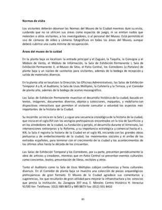 80
Normas de visita
Los visitantes deberán observar las Normas del Museo de la Ciudad mientras dure su visita,
cuidando que no se utilicen sus áreas como espacios de juego, ni se emitan ruidos que
molesten a otros visitantes, a los investigadores, o al personal del Museo. Está permitido el
uso de cámaras de vídeo y cámaras fotográficas en todas las áreas del Museo, aunque
deberá cubrirse una cuota mínima de recuperación.
Áreas del museo de la cuidad
En la planta baja se localizan: la entrada principal y el Zaguán, la Taquilla, la Consigna y el
Módulo de Venta, el Módulo de Información, la Sala de Exhibición Permanente I, Sala de
Exhibición Permanente II, el Museo de Sitio, el Patio Central, los Corredores (o Portales) de
planta baja y un núcleo de sanitarios para visitantes, además de la bodega de recepción y
salida de materiales diversos.
En la planta alta se localizan: la Dirección, las Oficinas Administrativas, las Salas de Exhibición
Temporal A y B, el Auditorio, la Sala de Usos Múltiples, la Cafetería y la Terraza, y el Corredor
de planta alta, además de la bodega de acervo museográfico.
Las Salas de Exhibición Permanente muestran el desarrollo histórico de la ciudad, basado en
textos, imágenes, documentos diversos, objetos y colecciones, maquetas, y mobiliario con
dispositivos interactivos que permiten al visitante consultar a voluntad los aspectos más
importantes de la historia de la Ciudad.
Su recorrido se inicia en la Sala I, y sigue una secuencia cronológica de la historia de la ciudad,
que inicia en el siglo XVI con los vestigios prehispánicos encontrados en la Isla de Sacrificios y
en los alrededores de la ciudad, su fundación y periplo, el desarrollo durante el Virreinato, las
intervenciones extranjeras y la Reforma, y su importancia estratégica y comercial hasta el s.
XIX; la Sala II registra la historia de la Ciudad en el siglo XX, iniciando con las grandes obras
portuarias y de embellecimiento de la ciudad, los movimientos sociales y el arribo de los
exiliados españoles, para terminar con el crecimiento de la ciudad y los acontecimientos de
los últimos años hasta la década de los cincuentas.
Las Salas de Exhibición Temporal y los Corredores, por su parte, presentan periódicamente la
obra de artistas y creadores, mientras que en Patio Central se presentan eventos culturales
como conciertos, teatro, presentación de libros, recitales y otros.
Tanto el Auditorio como la Sala de Usos Múltiples cobijan conferencias y foros culturales
diversos. En el Corredor de planta baja se muestra una colección de piezas arqueológicas
prehispánicas de gran formato. El Museo de la Ciudad agradece sus comentarios y
sugerencias, los que resultarán de gran utilidad para mejorar la infraestructura y los servicios
que presta la institución. Av. Zaragoza 397 esq. E. Morales Centro Histórico H. Veracruz
91700 Ver. Teléfonos: (012) 989 8872 y 989 8873 Fax: (012) 931 8410
 