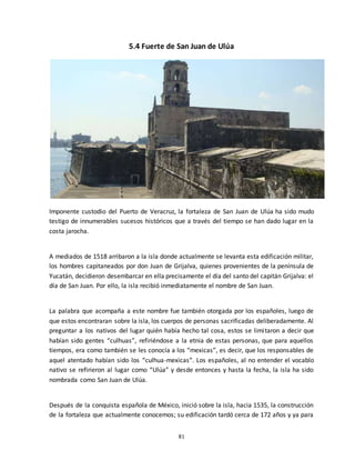 81
5.4 Fuerte de San Juan de Ulúa
Imponente custodio del Puerto de Veracruz, la fortaleza de San Juan de Ulúa ha sido mudo
testigo de innumerables sucesos históricos que a través del tiempo se han dado lugar en la
costa jarocha.
A mediados de 1518 arribaron a la isla donde actualmente se levanta esta edificación militar,
los hombres capitaneados por don Juan de Grijalva, quienes provenientes de la península de
Yucatán, decidieron desembarcar en ella precisamente el día del santo del capitán Grijalva: el
día de San Juan. Por ello, la isla recibió inmediatamente el nombre de San Juan.
La palabra que acompaña a este nombre fue también otorgada por los españoles, luego de
que estos encontraran sobre la isla, los cuerpos de personas sacrificadas deliberadamente. Al
preguntar a los nativos del lugar quién había hecho tal cosa, estos se limitaron a decir que
habían sido gentes “culhuas”, refiriéndose a la etnia de estas personas, que para aquellos
tiempos, era como también se les conocía a los “mexicas”, es decir, que los responsables de
aquel atentado habían sido los “culhua-mexicas”. Los españoles, al no entender el vocablo
nativo se refirieron al lugar como “Ulúa” y desde entonces y hasta la fecha, la isla ha sido
nombrada como San Juan de Ulúa.
Después de la conquista española de México, inició sobre la isla, hacia 1535, la construcción
de la fortaleza que actualmente conocemos; su edificación tardó cerca de 172 años y ya para
 