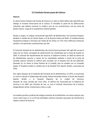 83
5.5 Instituto Veracruzano de Cultura
Historia
En pleno Centro Histórico del Puerto de Veracruz se ubica el bello edificio del siglo XVIII que
alberga al Instituto Veracruzano de la Cultura. El inmueble es parte de las edificaciones
coloniales que todavía conserva la ciudad y una de sus características son los muros de
piedra múcara, rasgo de la arquitectura colonial porteña.
Desde su origen, el antiguo convento del siglo XVIII, de Betlehemitas, fue Convento Hospital,
dándole el nombre de los Santos Reyes o el de Nuestra Señora de Belén. El establecimiento
hospitalario empezó a funcionar por medio de los frailes en 1775. Para 1789 esta institución
atendía a mil quinientos convalecientes por año.
El Convento Hospital de los Betlehemitas dio servicio hasta principios del siglo XIX, ya que la
orden de los frailes encargada de administrarlo fue inhabilitada por la Corte de España en
1820. A solicitud del Ayuntamiento de Veracruz al Gobierno Central, en 1823 los bienes de
los Betlehemitas pasaron a manos de las autoridades porteñas a través de la Junta de
Caridad, quienes tomaron el edificio para trasladar allí al Hospital Civil de San Sebastián
(llamado así en honor al Santo Patrono de la Ciudad), que no contaba con un inmueble
propio. El Hospital cambió su nombre por el de Hospital Civil Aquiles Serdán, a principios de
1916.
Dos siglos después de la fundación del Convento de los Betlehemitas, en 1975, se anunciaba
su cierre al decidir el Gobernador del Estado, Rafael Hernández Ochoa, la fusión del Hospital
Aquiles Serdán y el Hospital Regional de la ciudad de Veracruz.
Después de estar cerrado por cinco años, el edificio fue restaurado por el Gobierno de
Veracruz y en 1987, por iniciativa de Ley, se crea el Instituto Veracruzano de la Cultura,
otorgándosele dichas instalaciones como su sede.
Los amplios pasillos y jardines del antiguo convento de los Betlemitas son ahora espacios que
sirven como marco a un sin fin de actividades artístico-culturales que ponen de manifiesto la
riqueza cultural de Veracruz.
 