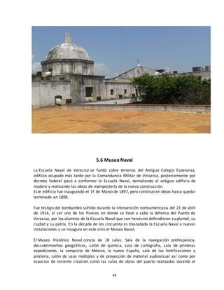 84
5.6 Museo Naval
La Escuela Naval de Veracruz se fundó sobre terrenos del Antiguo Colegio Esperanza,
edificio ocupado más tarde por la Comandancia Militar de Veracruz, posteriormente por
decreto federal pasó a conformar la Escuela Naval, demoliendo el antiguo edificio de
madero y realizando las obras de mampostería de la nueva construcción.
Este edificio fue inaugurado el 1º de Marzo de 1897, pero continuó en obras hasta quedar
terminado en 1898.
Fue testigo del bombardeo sufrido durante la intervención norteamericana del 21 de abril
de 1914, al ser uno de los flancos en donde se llevó a cabo la defensa del Puerto de
Veracruz, por los alumnos de la Escuela Naval que con heroísmo defendieron su plantel, su
ciudad y su patria. En la década de los cincuenta es trasladada la Escuela Naval a nuevas
instalaciones y se inaugura en este sitio el Museo Naval.
El Museo Histórico Naval consta de 18 salas: Sala de la navegación prehispánica,
descubrimientos geográficos, salón de química, sala de cartografía, sala de primeras
expediciones, la conquista de México, la nueva España, sala de las fortificaciones y
piratería, salón de usos múltiples y de proyección de material audiovisual así como por
espacios de reciente creación como las salas de obras del puerto realizadas durante el
 