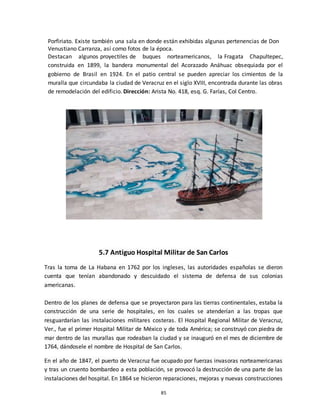 85
Porfiriato. Existe también una sala en donde están exhibidas algunas pertenencias de Don
Venustiano Carranza, así como fotos de la época.
Destacan algunos proyectiles de buques norteamericanos, la Fragata Chapultepec,
construida en 1899, la bandera monumental del Acorazado Anáhuac obsequiada por el
gobierno de Brasil en 1924. En el patio central se pueden apreciar los cimientos de la
muralla que circundaba la ciudad de Veracruz en el siglo XVIII, encontrada durante las obras
de remodelación del edificio. Dirección: Arista No. 418, esq. G. Farías, Col Centro.
5.7 Antiguo Hospital Militar de San Carlos
Tras la toma de La Habana en 1762 por los ingleses, las autoridades españolas se dieron
cuenta que tenían abandonado y descuidado el sistema de defensa de sus colonias
americanas.
Dentro de los planes de defensa que se proyectaron para las tierras continentales, estaba la
construcción de una serie de hospitales, en los cuales se atenderían a las tropas que
resguardarían las instalaciones militares costeras. El Hospital Regional Militar de Veracruz,
Ver., fue el primer Hospital Militar de México y de toda América; se construyó con piedra de
mar dentro de las murallas que rodeaban la ciudad y se inauguró en el mes de diciembre de
1764, dándosele el nombre de Hospital de San Carlos.
En el año de 1847, el puerto de Veracruz fue ocupado por fuerzas invasoras norteamericanas
y tras un cruento bombardeo a esta población, se provocó la destrucción de una parte de las
instalaciones del hospital. En 1864 se hicieron reparaciones, mejoras y nuevas construcciones
 
