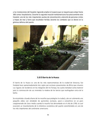 86
a las instalaciones del hospital, logrando ampliar el espacio que se requería para alojar hasta
300 camas hospitalarias. Durante la segunda invasión norteamericana fue precisamente este
hospital, uno de los más importantes puntos de concentración y atención de personas civiles
y tropas de mar y tierra que resultaban heridas durante los combates que se dieron en la
gloriosa defensa del puerto.
5.8 El Barrio de la Huaca
El barrio de la Huaca es uno de los más representativos de la ciudad de Veracruz, fue
fundado hace aproximadamente tres siglos por esclavos provenientes de África que situaron
sus lugares de residencia en los márgenes del río Tenoya, los cuales tomaban como material
para la construcción de sus viviendas la madera de los barcos que naufragaban cerca de la
bahía.
Se encontraba situado afuera de las murallas que protegían la ciudad, y de ser solamente una
pequeña aldea con alrededor de quinientos esclavos, pasó a convertirse en un gran
conglomerado de clase media cuando la muralla fue derrumbada en el año de 1790, lo cual
ocasionó un levantamiento de la dinámica económica del puerto convirtiéndolo en uno de
los más importantes del continente americano.
 