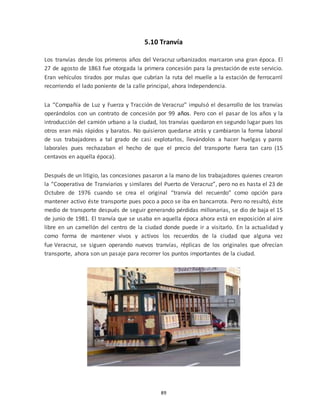 89
5.10 Tranvía
Los tranvías desde los primeros años del Veracruz urbanizados marcaron una gran época. El
27 de agosto de 1863 fue otorgada la primera concesión para la prestación de este servicio.
Eran vehículos tirados por mulas que cubrían la ruta del muelle a la estación de ferrocarril
recorriendo el lado poniente de la calle principal, ahora Independencia.
La “Compañía de Luz y Fuerza y Tracción de Veracruz” impulsó el desarrollo de los tranvías
operándolos con un contrato de concesión por 99 años. Pero con el pasar de los años y la
introducción del camión urbano a la ciudad, los tranvías quedaron en segundo lugar pues los
otros eran más rápidos y baratos. No quisieron quedarse atrás y cambiaron la forma laboral
de sus trabajadores a tal grado de casi explotarlos, llevándolos a hacer huelgas y paros
laborales pues rechazaban el hecho de que el precio del transporte fuera tan caro (15
centavos en aquella época).
Después de un litigio, las concesiones pasaron a la mano de los trabajadores quienes crearon
la “Cooperativa de Tranviarios y similares del Puerto de Veracruz”, pero no es hasta el 23 de
Octubre de 1976 cuando se crea el original “tranvía del recuerdo” como opción para
mantener activo éste transporte pues poco a poco se iba en bancarrota. Pero no resultó, éste
medio de transporte después de seguir generando pérdidas millonarias, se dio de baja el 15
de junio de 1981. El tranvía que se usaba en aquella época ahora está en exposición al aire
libre en un camellón del centro de la ciudad donde puede ir a visitarlo. En la actualidad y
como forma de mantener vivos y activos los recuerdos de la ciudad que alguna vez
fue Veracruz, se siguen operando nuevos tranvías, réplicas de los originales que ofrecían
transporte, ahora son un pasaje para recorrer los puntos importantes de la ciudad.
 
