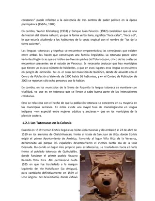 9
corazones” puede referirse a la existencia de tres centros de poder político en la época
prehispánica (Patiño, 1907).
En cambio, Walter Krickeberg (1933) y Enrique Juan Palacios (1942) consideran que es una
derivación del idioma náhuatl, ya que la forma verbal tona, significa “hace calor”, “hace sol”,
lo que estaría aludiendo a los habitantes de la costa tropical con el nombre de “los de la
tierra caliente”.
Las lenguas totonacas y tepehua se encuentran emparentadas; las semejanzas que existen
entre ambas las hacen que constituyan una familia lingüística. La totonaca posee siete
variantes lingüísticas que se hablan en diversas partes del Totonacapan, cinco de las cuales se
encuentran presentes en el estado de Veracruz. Es necesario destacar que hay municipios
que tienen un escaso número de hablantes, y que en esos lugares esta lengua se encuentra
en peligro de extinción. Tal es el caso del municipio de Naolinco, donde de acuerdo con el
Censo de Población y Vivienda de 1990 había 36 hablantes, y en el Conteo de Población de
2005 se reportan sólo ocho personas que la hablan.
En cambio, en los municipios de la Sierra de Papantla la lengua totonaca se mantiene con
vitalidad, ya que es en totonaco que se llevan a cabo buena parte de las interacciones
cotidianas.
Esto se relaciona con el hecho de que la población totonaca se concentra en su mayoría en
los municipios serranos. En éstos existe una mayor tasa de monolingüismo en lengua
indígena —en especial entre mujeres adultas y ancianas— que en los municipios de la
planicie costera.
1.2.1 Los Totonacas en la Colonia
Cuando en 1519 Hernán Cortés llegó a las costas veracruzanas y desembarcó el 22 de abril de
1519 en los arenales de Chalchihuecan, frente al islote de San Juan de Ulúa, donde Cortés
erigió el primer Ayuntamiento de América, llamando al lugar Villa Rica de la Veracruz,
denominada así porque los españoles desembarcaron el Viernes Santo, día de la Cruz
Desnuda. Buscando un lugar más propicio para establecerse, se trasladaron hacia el norte
frente al poblado totonaca de Quihuiztlán,
donde fundaron el primer pueblo hispano
llamado Villa Rica. Allí permaneció hasta
1525 en que fue trasladado a la margen
izquierda del río Huitzilapan (La Antigua),
para cambiarlo definitivamente en 1599 al
sitio original del desembarco, donde estuvo
 