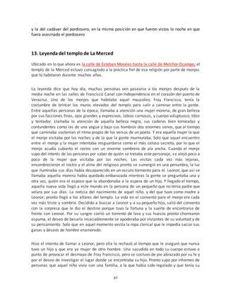 97
y la del cadáver del pordiosero, en la misma posición en que fueron vistos la noche en que
fuera asesinado el pordiosero
13. Leyenda del templo de La Merced
Ubicado en lo que ahora es la calle de Esteban Morales hasta la calle de Melchor Ocampo, el
templo de la Merced estuvo consagrado a la práctica fiel de esa religión por parte de monjes
que lo habitaron durante muchos años.
La leyenda dice que hoy día, muchas personas ven pasearse a los monjes después de la
media noche en las calles de Francisco Canal con Independencia en el corazón del puerto de
Veracruz. Uno de los monjes que habitaba aquel mausoleo, Fray Francisco, tenía la
costumbre de brincar los muros elevados del templo para salir a caminar entre la gente.
Entre aquellas personas de la época, llamaba a atención una mujer morena, de gran belleza
por sus facciones finas, ojos grandes y expresivos, labios carnosos, y cuerpo voluptuoso, tibio
y tentador. Llamaba la atención de aquella belleza negra, sus caderas bien torneadas y
contundentes como las de una yegua y bajo sus hombros dos enormes senos, que al tiempo
que caminaba sostenían el ritmo propio de los versos de un poeta. Y era aquella mujer la que
el monje visitaba por las noches y de la que la gente murmuraba. Solo que aquel encuentro
entre el monje y la mujer intentaba resguardarse como el más celoso secreto, por lo que el
monje acudía cubierto el rostro con un enorme sombrero de ala ancha. Cuando el monje
supo del interés de las personas por saber de quién se trataba este personaje, se alejó poco a
poco de la mujer que visitaba por las noches. Las visitas cada vez más lejanas,
ensombrecieron el rostro y el alma del religioso pronto se sumergió en una penumbra, la luz
que iluminaba sus días había desaparecido en un oscuro tormento para él. Leonor, que así se
llamaba aquella morena había quedado embarazada mientras la gente se preguntaba una y
otra vez, quién era el esposo que la abandonaba a la espera de un hijo. Y llegado el tiempo,
aquella nueva vida llegó a este mundo en la persona de un pequeño que no tenía padre que
velara por sus días. La noticia del nacimiento de aquel niño, y del que tuvo como madre a
Leonor; pronto llegó a los altares del templo. La vida en el convento para el monje era cada
vez más triste y sombría. Decidido a buscar a Leonor y a su pequeño hijo, salió del convento
con la sorpresa que le dio el destino porque tuvo la fortuna y la suerte de encontrarse de
frente con Leonor. Por su sangre corrió un torrente de lava y sus huesos pronto chorrearon
espuma, el deseo de besarla insaciablemente se apoderaba por instantes de su voluntad y de
su pensamiento. Solo que en aquel momento vestía la ropa clerical que le impedía saciar sus
ganas y deseos de hombre enamorado.
Hizo el intento de llamar a Leonor, pero ella lo rechazó al tiempo que le aseguró que nunca
tuvo un hijo y que era ya mujer de otro hombre. Una sacudida en todo su cuerpo estuvo a
punto de provocar el desmayo de Fray Francisco, pero se sostuvo de pie abrazado por su fe y
por el deseo de investigar el lugar donde se encontraba su hijo. Pronto supo por informes de
personas que aquel niño vivía con una familia, a la que había sido regalado y que tenía su
 