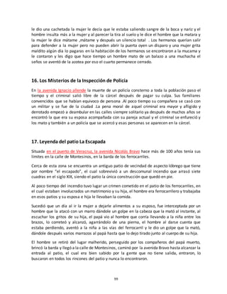 99
le dio una cachetada la mujer le decía que le estaba saliendo sangre de la boca y nariz y el
hombre insulta más a la mujer y al parecer la tira al suelo y le dice el hombre que la matara y
la mujer le dice mátame ,mátame y después un silencio total . Los hermanos querían salir
para defender a la mujer pero no pueden abrir la puerta oyen un disparo y una mujer grita
maldito algún día lo pagaras en la habitación de los hermanos se encontraron a la mucama y
le contaron y les digo que hace tiempo un hombre mato de un balazo a una muchacha el
seños se aventó de la azotea por eso el cuarto permanece cerrado.
16. Los Misterios de la Inspección de Policía
En la avenida Ignacio allende la muerte de un policía consterno a toda la población paso el
tiempo y el criminal salió libre de la cárcel después de pagar su culpa. Sus familiares
convencidos que se habían equivoco de persona .Al poco tiempo su compañera se casó con
un militar y se fue de la ciudad .La pena moral de aquel criminal era mayor y afligido y
derrotado empezó a deambular en las calles siempre solitario ya después de muchos años se
encontró la que era su esposa acompañada con su pareja actual y el criminal se enfureció y
los mato y también a un policía que se acercó y esas personas se aparecen en la cárcel.
17. Leyenda del patio La Escapada
Situada en el puerto de Veracruz, la avenida Nicolás Bravo hace más de 100 años tenía sus
límites en la calle de Montesinos, en la barda de los ferrocarriles.
Cerca de esta zona se encuentra un antiguo patio de vecindad de aspecto lóbrego que tiene
por nombre “el escapado”, el cual sobrevivió a un descomunal incendio que arrasó siete
cuadras en el siglo XIX, siendo el patio la única construcción que quedó en pie.
Al poco tiempo del incendio tuvo lugar un crimen cometido en el patio de los ferrocarriles, en
el cual estaban involucrados un matrimonio y su hija, el hombre era ferrocarrilero y trabajaba
en esos patios y su esposa e hija le llevaban la comida.
Sucedió que un día al ir la mujer a dejarle alimentos a su esposo, fue interceptada por un
hombre que la atacó con un marro dándole un golpe en la cabeza que la mató al instante, al
escuchar los gritos de su hija, el papá vio al hombre que corría llevando a la niña entre los
brazos, lo correteó y alcanzó, agarrándolo de una pierna, el hombre al darse cuenta que
estaba perdiendo, aventó a la niña a las vías del ferrocarril y le dio un golpe que la mató,
dándole después varios marrazos al papá hasta que lo dejo tirado junto al cuerpo de su hija.
El hombre se retiró del lugar malherido, perseguido por los compañeros del papá muerto,
brincó la barda y llegó a la calle de Montesinos, caminó por la avenida Bravo hasta alcanzar la
entrada al patio, el cual era bien sabido por la gente que no tiene salida, entraron, lo
buscaron en todos los rincones del patio y nunca lo encontraron.
 