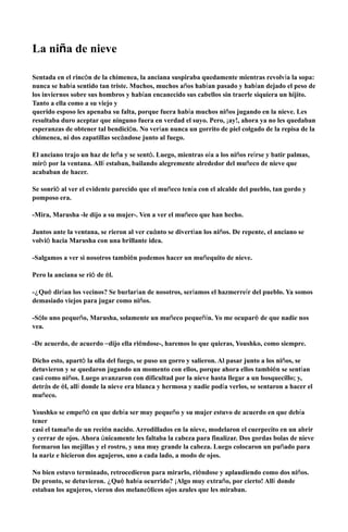 !
La niña de nieve
!
!
Sentada en el rincón de la chimenea, la anciana suspiraba quedamente mientras revolvía la sopa:
nunca se había sentido tan triste. Muchos, muchos años habían pasado y habían dejado el peso de
los inviernos sobre sus hombros y habían encanecido sus cabellos sin traerle siquiera un hijito.
Tanto a ella como a su viejo y
querido esposo les apenaba su falta, porque fuera había muchos niños jugando en la nieve. Les
resultaba duro aceptar que ninguno fuera en verdad el suyo. Pero, ¡ay!, ahora ya no les quedaban
esperanzas de obtener tal bendición. No verían nunca un gorrito de piel colgado de la repisa de la
chimenea, ni dos zapatillas secándose junto al fuego.
!
El anciano trajo un haz de leña y se sentó. Luego, mientras oía a los niños reírse y batir palmas,
miró por la ventana. Allí estaban, bailando alegremente alrededor del muñeco de nieve que
acababan de hacer.
!
Se sonrió al ver el evidente parecido que el muñeco tenía con el alcalde del pueblo, tan gordo y
pomposo era.
!
-Mira, Marusha -le dijo a su mujer-. Ven a ver el muñeco que han hecho.
!
Juntos ante la ventana, se rieron al ver cuánto se divertían los niños. De repente, el anciano se
volvió hacia Marusha con una brillante idea.
!
-Salgamos a ver si nosotros también podemos hacer un muñequito de nieve.
!
Pero la anciana se rió de él.
!
-¿Qué dirían los vecinos? Se burlarían de nosotros, seríamos el hazmerreír del pueblo. Ya somos
demasiado viejos para jugar como niños.
!
-Sólo uno pequeño, Marusha, solamente un muñeco pequeñín. Yo me ocuparé de que nadie nos
vea.
!
-De acuerdo, de acuerdo –dijo ella riéndose-, haremos lo que quieras, Youshko, como siempre.
!
Dicho esto, apartó la olla del fuego, se puso un gorro y salieron. Al pasar junto a los niños, se
detuvieron y se quedaron jugando un momento con ellos, porque ahora ellos también se sentían
casi como niños. Luego avanzaron con dificultad por la nieve hasta llegar a un bosquecillo; y,
detrás de él, allí donde la nieve era blanca y hermosa y nadie podía verlos, se sentaron a hacer el
muñeco.
!
Youshko se empeñó en que debía ser muy pequeño y su mujer estuvo de acuerdo en que debía
tener
casi el tamaño de un recién nacido. Arrodillados en la nieve, modelaron el cuerpecito en un abrir
y cerrar de ojos. Ahora únicamente les faltaba la cabeza para finalizar. Dos gordas bolas de nieve
formaron las mejillas y el rostro, y una muy grande la cabeza. Luego colocaron un puñado para
la nariz e hicieron dos agujeros, uno a cada lado, a modo de ojos.
!
No bien estuvo terminado, retrocedieron para mirarlo, riéndose y aplaudiendo como dos niños.
De pronto, se detuvieron. ¿Qué había ocurrido? ¡Algo muy extraño, por cierto! Allí donde
estaban los agujeros, vieron dos melancólicos ojos azules que les miraban.
 
