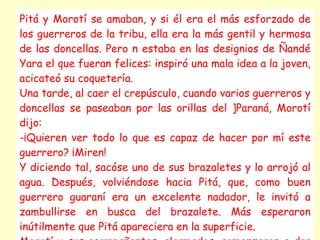 Pitá y Morotí se amaban, y si él era el más esforzado de los guerreros de la tribu, ella era la más gentil y hermosa de las doncellas. Pero n estaba en las designios de Ñandé Yara el que fueran felices: inspiró una mala idea a la joven, acicateó su coquetería. Una tarde, al caer el crepúsculo, cuando varios guerreros y doncellas se paseaban por las orillas del ]Paraná, Morotí dijo: -¡Quieren ver todo lo que es capaz de hacer por mí este guerrero? ¡Miren! Y diciendo tal, sacóse uno de sus brazaletes y lo arrojó al agua. Después, volviéndose hacia Pitá, que, como buen guerrero guaraní era un excelente nadador, le invitó a zambullirse en busca del brazalete. Más esperaron inútilmente que Pitá apareciera en la superficie. Morotí y sus acompañantes, alarmados, comenzaron a dar gritos…En vano todo. El guerrero no aparecía. 
