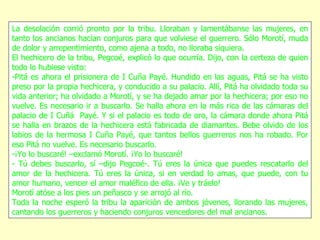 La desolación corrió pronto por la tribu. Lloraban y lamentábanse las mujeres, en tanto los ancianos hacían conjuros para que volviese el guerrero. Sólo Morotí, muda de dolor y arrepentimiento, como ajena a todo, no lloraba siquiera. El hechicero de la tribu, Pegcoé, explicó lo que ocurría. Dijo, con la certeza de quien todo lo hubiese visto: -Pitá es ahora el prisionera de I Cuña Payé. Hundido en las aguas, Pitá se ha visto preso por la propia hechicera, y conducido a su palacio. Allí, Pitá ha olvidado toda su vida anterior; ha olvidado a Morotí, y se ha dejado amar por la hechicera; por eso no vuelve. Es necesario ir a buscarlo. Se halla ahora en la más rica de las cámaras del palacio de I Cuñá  Payé. Y si el palacio es todo de oro, la cámara donde ahora Pitá se halla en brazos de la hechicera está fabricada de diamantes. Bebe olvido de los labios de la hermosa I Cuña Payé, que tantos bellos guerreros nos ha robado. Por eso Pitá no vuelve. Es necesario buscarlo. -¡Yo lo buscaré! –exclamó Morotí. ¡Yo lo buscaré! - Tú debes buscarlo, sí –dijo Pegcoé-. Tú eres la única que puedes rescatarlo del amor de la hechicera. Tú eres la única, si en verdad lo amas, que puede, con tu amor humano, vencer el amor maléfico de ella. ¡Ve y tráelo! Morotí atóse a los pies un peñasco y se arrojó al río. Toda la noche esperó la tribu la aparición de ambos jóvenes, llorando las mujeres, cantando los guerreros y haciendo conjuros vencedores del mal ancianos. 