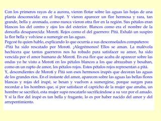 Con los primeros rayos de a aurora, vieron flotar sobre las aguas las hojas de una planta desconocida: era el Irupé. Y vieron aparecer un flor hermosa y rara, tan grande, bella y aromada, como nunca vieron otra flor en la región. Sus pétalos eran blancos los del centro y ojos los del exterior. Blancos como era el nombre de la doncella desaparecida: Morotí. Rojos como el del guerrero: Pitá. Exhaló un suspiro la flor bella y volviese a sumergir en las aguas. Pegcoé fu quien hablo, explicando lo que ocurría a sus desconsolados compañeros: -Pitá ha sido rescatado por Morotí. ¡Alegrémonos! Ellos se aman. La malévola hechicera que tantos guerreros nos ha robado para satisfacer su amor, ha sido vencida por el amor humano de Morotí. En esa flor que acaba de aparecer sobre las ondas yo he visto a Morotí en los pétalos blancos a los que abrazaban y besaban, como en un rapto de amor, los pétalos rojos. Estos pétalos rojos representan a pitá. Y, descendientes de Morotí y Pitá son esos hermosos irupés que decoran las aguas de los grandes ríos. En el instante del amor, aparecen sobre las aguas las bellas flores blancas y rojas del irupé, se besan y vuelven a sumergirse, porque surgen para recordar a los hombres que, si por satisfacer el capricho de la mujer que amaba, un hombre se sacrificó, esta mujer supo rescatarlo sacrificándose a su vez por el amado. Y si la flor del irupé es tan bella y fragante, lo es por haber nacido del amor y del arrepentimiento.  