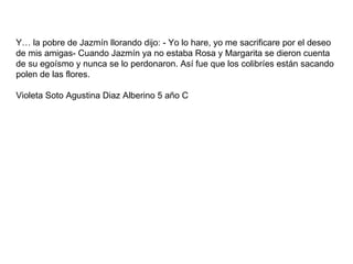 Y… la pobre de Jazmín llorando dijo: - Yo lo hare, yo me sacrificare por el deseo de mis amigas- Cuando Jazmín ya no estaba Rosa y Margarita se dieron cuenta de su egoísmo y nunca se lo perdonaron. Así fue que los colibríes están sacando polen de las flores.  Violeta Soto Agustina Diaz Alberino 5 año C 