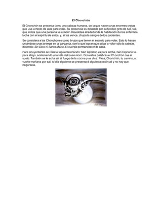El Chonchón
El Chonchón se presenta como una cabeza humana, de la que nacen unas enormes orejas
que usa a modo de alas para volar. Su presencia es delatada por su fatídico grito de tué, tué,
que indica que una persona va a morir. Revolotea alrededor de la habitación de los enfermos,
lucha con el espíritu de estos, y, si los vence, chupa la sangre de los pacientes.
Se considera a los Chonchones como brujos que tienen el secreto para volar. Esto lo hacen
untándose unas cremas en la garganta, con lo que logran que salga a volar sólo la cabeza,
diciendo: Sin Dios ni Santa María. El cuerpo permanece en la casa.
Para ahuyentarlos se reza la siguiente oración: San Cipriano va para arriba, San Cipriano va
para abajo, sosteniendo una vela del buen morir. Con estas palabras el Chonchón cae al
suelo. También se le echa sal al fuego de la cocina y se dice: Pasa, Chonchón, tu camino, o
vuelve mañana por sal. Al día siguiente se presentará alguien a pedir sal y no hay que
negársela.
 