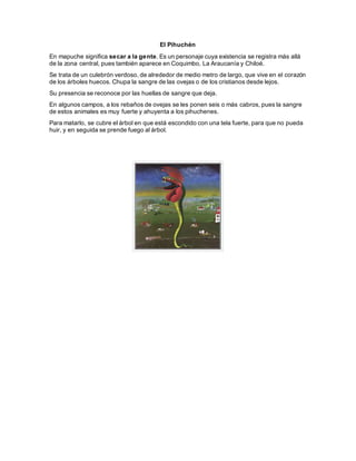 El Pihuchén
En mapuche significa secar a la gente. Es un personaje cuya existencia se registra más allá
de la zona central, pues también aparece en Coquimbo, La Araucanía y Chiloé.
Se trata de un culebrón verdoso, de alrededor de medio metro de largo, que vive en el corazón
de los árboles huecos. Chupa la sangre de las ovejas o de los cristianos desde lejos.
Su presencia se reconoce por las huellas de sangre que deja.
En algunos campos, a los rebaños de ovejas se les ponen seis o más cabros, pues la sangre
de estos animales es muy fuerte y ahuyenta a los pihuchenes.
Para matarlo, se cubre el árbol en que está escondido con una tela fuerte, para que no pueda
huir, y en seguida se prende fuego al árbol.
 