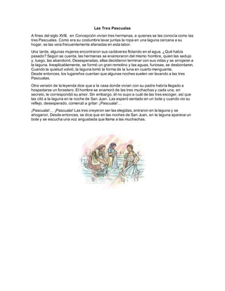Las Tres Pascualas
A fines del siglo XVIII, en Concepción vivían tres hermanas, a quienes se las conocía como las
tres Pascualas. Como era su costumbre lavar juntas la ropa en una laguna cercana a su
hogar, se las veía frecuentemente afanadas en esta labor.
Una tarde, algunas mujeres encontraron sus cadáveres flotando en el agua. ¿Qué había
pasado? Según se cuenta, las hermanas se enamoraron del mismo hombre, quien las sedujo
y, luego, las abandonó. Desesperadas, ellas decidieron terminar con sus vidas y se arrojaron a
la laguna. Inexplicablemente, se formó un gran remolino y las aguas, furiosas, se desbordaron.
Cuando la quietud volvió, la laguna tomó la forma de la luna en cuarto menguante.
Desde entonces, los lugareños cuentan que algunas noches suelen ver lavando a las tres
Pascualas.
Otra versión de la leyenda dice que a la casa donde vivían con su padre habría llegado a
hospedarse un forastero. El hombre se enamoró de las tres muchachas y cada una, en
secreto, le correspondió su amor. Sin embargo, él no supo a cuál de las tres escoger, así que
las citó a la laguna en la noche de San Juan. Las esperó sentado en un bote y cuando vio su
reflejo, desesperado, comenzó a gritar: ¡Pascuala!…
¡Pascuala!… ¡Pascuala! Las tres creyeron ser las elegidas, entraron en la laguna y se
ahogaron. Desde entonces, se dice que en las noches de San Juan, en la laguna aparece un
bote y se escucha una voz angustiada que llama a las muchachas.
 