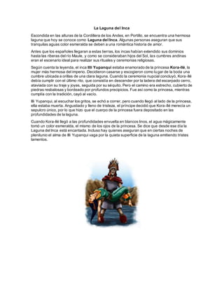 La Laguna del Inca
Escondida en las alturas de la Cordillera de los Andes, en Portillo, se encuentra una hermosa
laguna que hoy se conoce como Laguna del Inca. Algunas personas aseguran que sus
tranquilas aguas color esmeralda se deben a una romántica historia de amor.
Antes que los españoles llegaran a estas tierras, los incas habían extendido sus dominios
hasta las riberas del río Maule, y como se consideraban hijos del Sol, las cumbres andinas
eran el escenario ideal para realizar sus rituales y ceremonias religiosas.
Según cuenta la leyenda, el inca Illi Yupanqui estaba enamorado de la princesa Kora-llé, la
mujer más hermosa del imperio. Decidieron casarse y escogieron como lugar de la boda una
cumbre ubicada a orillas de una clara laguna. Cuando la ceremonia nupcial concluyó, Kora-llé
debía cumplir con el último rito, que consistía en descender por la ladera del escarpado cerro,
ataviada con su traje y joyas, seguida por su séquito. Pero el camino era estrecho, cubierto de
piedras resbalosas y bordeado por profundos precipicios. Fue así como la princesa, mientras
cumplía con la tradición, cayó al vacío.
Illi Yupanqui, al escuchar los gritos, se echó a correr, pero cuando llegó al lado de la princesa,
ella estaba muerta. Angustiado y lleno de tristeza, el príncipe decidió que Kora-llé merecía un
sepulcro único, por lo que hizo que el cuerpo de la princesa fuera depositado en las
profundidades de la laguna.
Cuando Kora-llé llegó a las profundidades envuelta en blancos linos, el agua mágicamente
tomó un color esmeralda, el mismo de los ojos de la princesa. Se dice que desde ese día la
Laguna del Inca está encantada. Incluso hay quienes aseguran que en ciertas noches de
plenilunio el alma de Illi Yupanqui vaga por la quieta superficie de la laguna emitiendo tristes
lamentos.
 