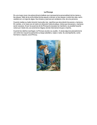 La Pincoya
Es una mujer joven de extraordinaria belleza que representa la personalidad de los mares y
las playas. Sale de la profundidad de las aguas a danzar en las playas o sobre las olas, semi-
vestida con un traje de algas. Sus brazos y piernas son similares a los de una persona.
Cuando realiza su baile mirando hacia alta mar, significa que abundarán los peces y mariscos.
En cambio, si lo hace con el rostro en dirección hacia la playa, indica que los peces y mariscos
serán escasos. Si por la ausencia de la Pincoya la escasez se mantiene, es posible hacerla
volver por medio de una ceremonia mágica donde intervienen brujos o machis.
Cuando los isleños naufragan, la Pincoya acude a su auxilio. A veces algunos pescadores la
ven entre los roqueríos peinando su larga cabellera, rojiza o rubia. Su acompañante, como
hermano o esposo, es el Pincoy.
 