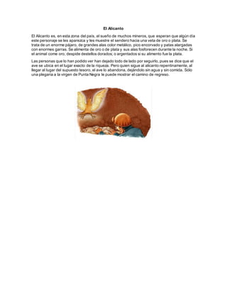 El Alicanto
El Alicanto es, en esta zona del país, el sueño de muchos mineros, que esperan que algún día
este personaje se les aparezca y les muestre el sendero hacia una veta de oro o plata. Se
trata de un enorme pájaro, de grandes alas color metálico, pico encorvado y patas alargadas
con enormes garras. Se alimenta de oro o de plata y sus alas fosforecen durante la noche. Si
el animal come oro, despide destellos dorados; o argentados si su alimento fue la plata.
Las personas que lo han podido ver han dejado todo de lado por seguirlo, pues se dice que el
ave se ubica en el lugar exacto de la riqueza. Pero quien sigue al alicanto repentinamente, al
llegar al lugar del supuesto tesoro, el ave lo abandona, dejándolo sin agua y sin comida. Sólo
una plegaria a la virgen de Punta Negra le puede mostrar el camino de regreso.
 